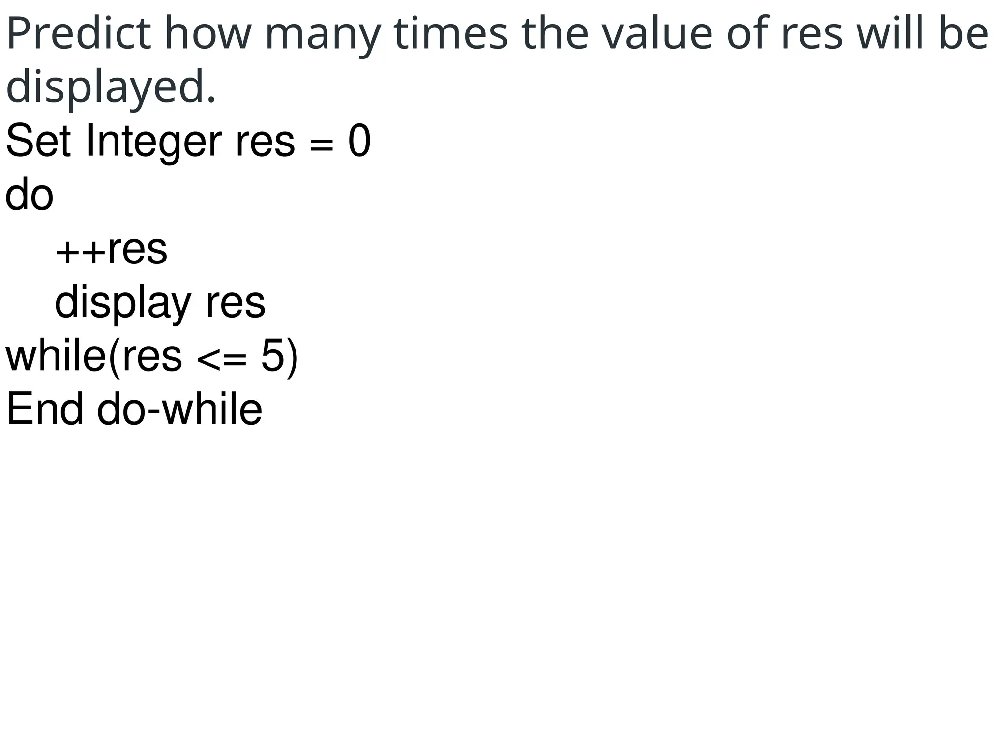 Predict how many times the value of res will be
displayed.
Set Integer res = 0
do
++res
display res
while(res <= 5)
End do-while
 