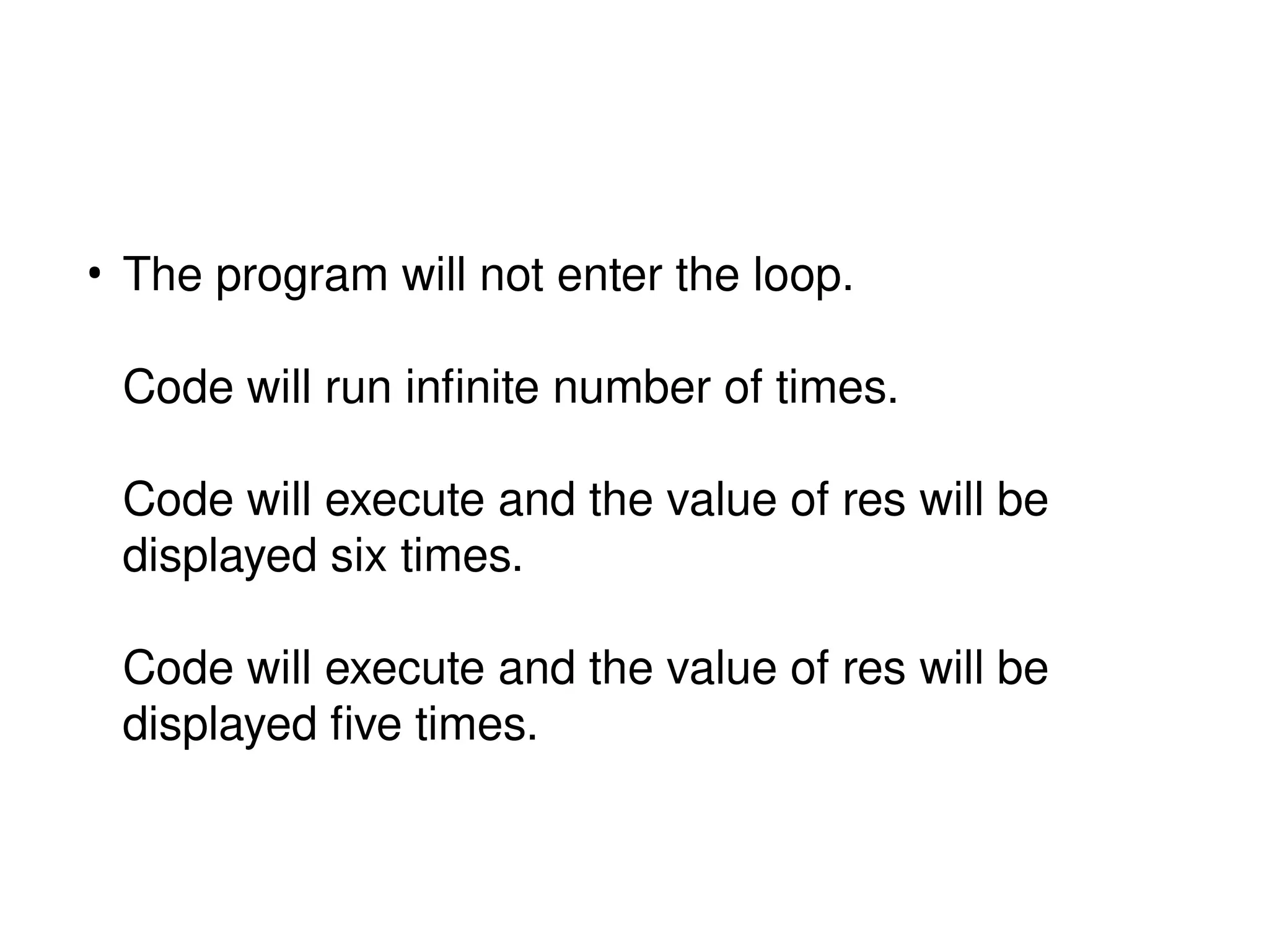 • The program will not enter the loop.
Code will run infinite number of times.
Code will execute and the value of res will be
displayed six times.
Code will execute and the value of res will be
displayed five times.
 