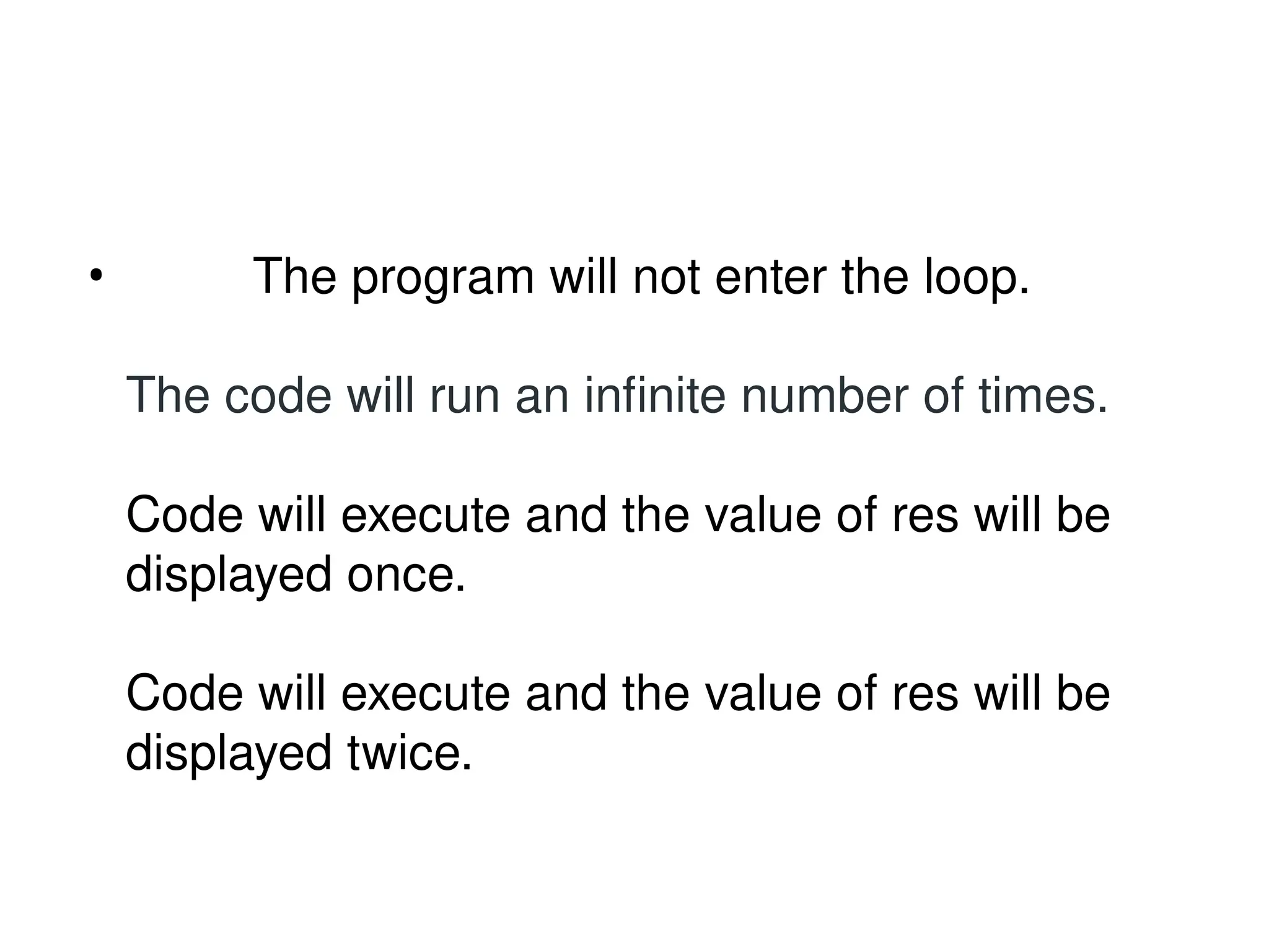 • The program will not enter the loop.
The code will run an infinite number of times.
Code will execute and the value of res will be
displayed once.
Code will execute and the value of res will be
displayed twice.
 