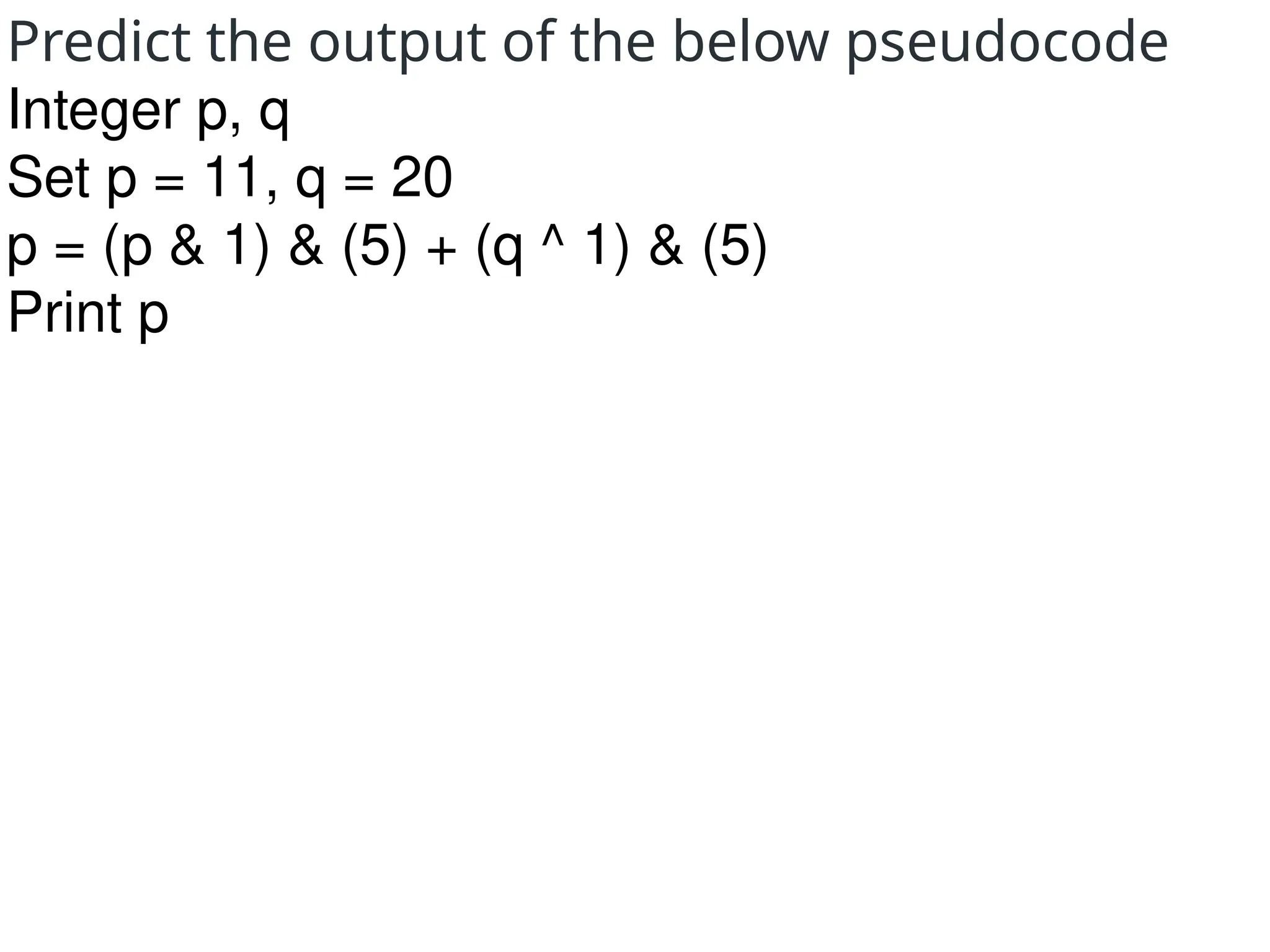 Predict the output of the below pseudocode
Integer p, q
Set p = 11, q = 20
p = (p & 1) & (5) + (q ^ 1) & (5)
Print p
 