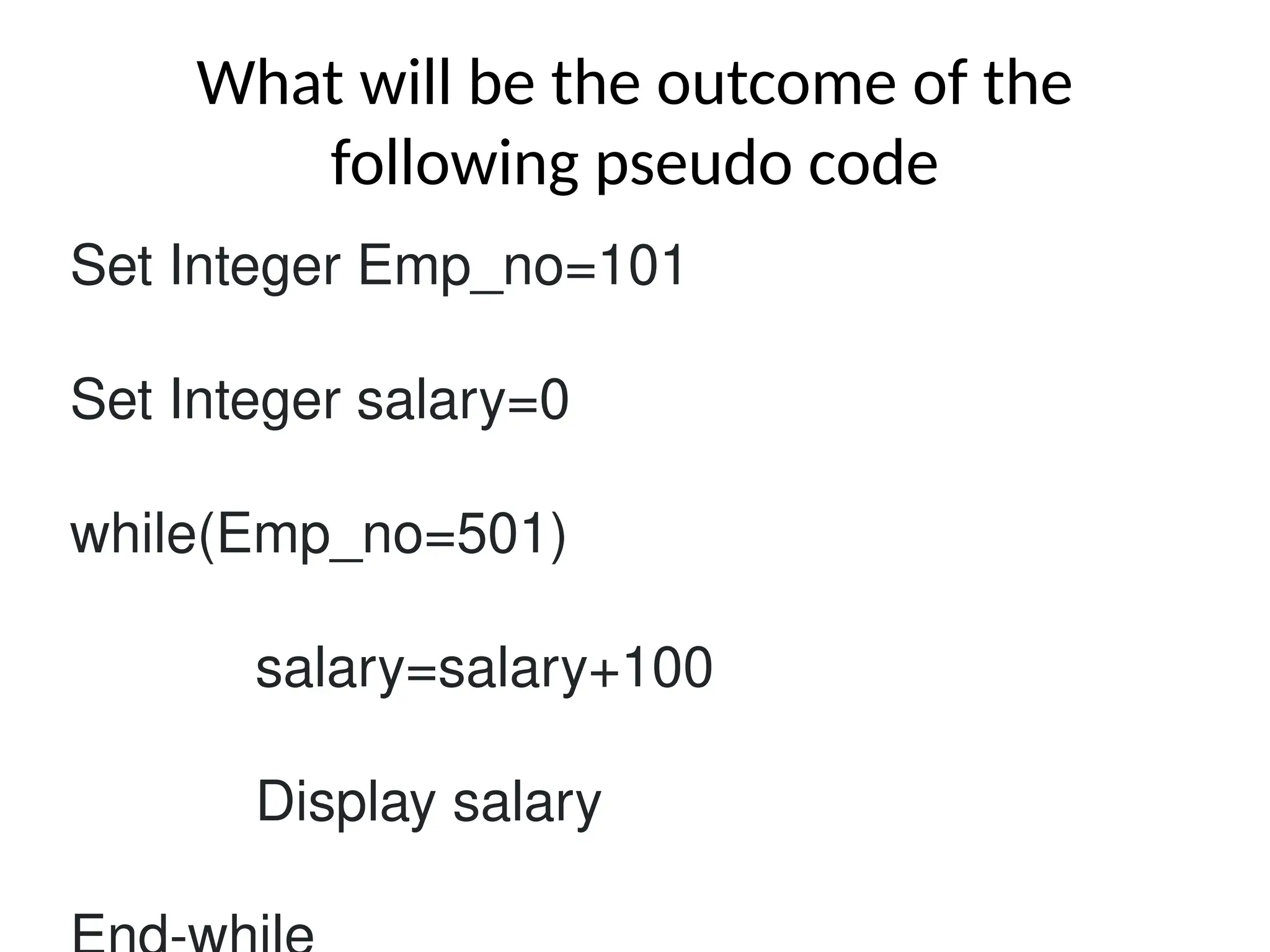 What will be the outcome of the
following pseudo code
Set Integer Emp_no=101
Set Integer salary=0
while(Emp_no=501)
salary=salary+100
Display salary
 