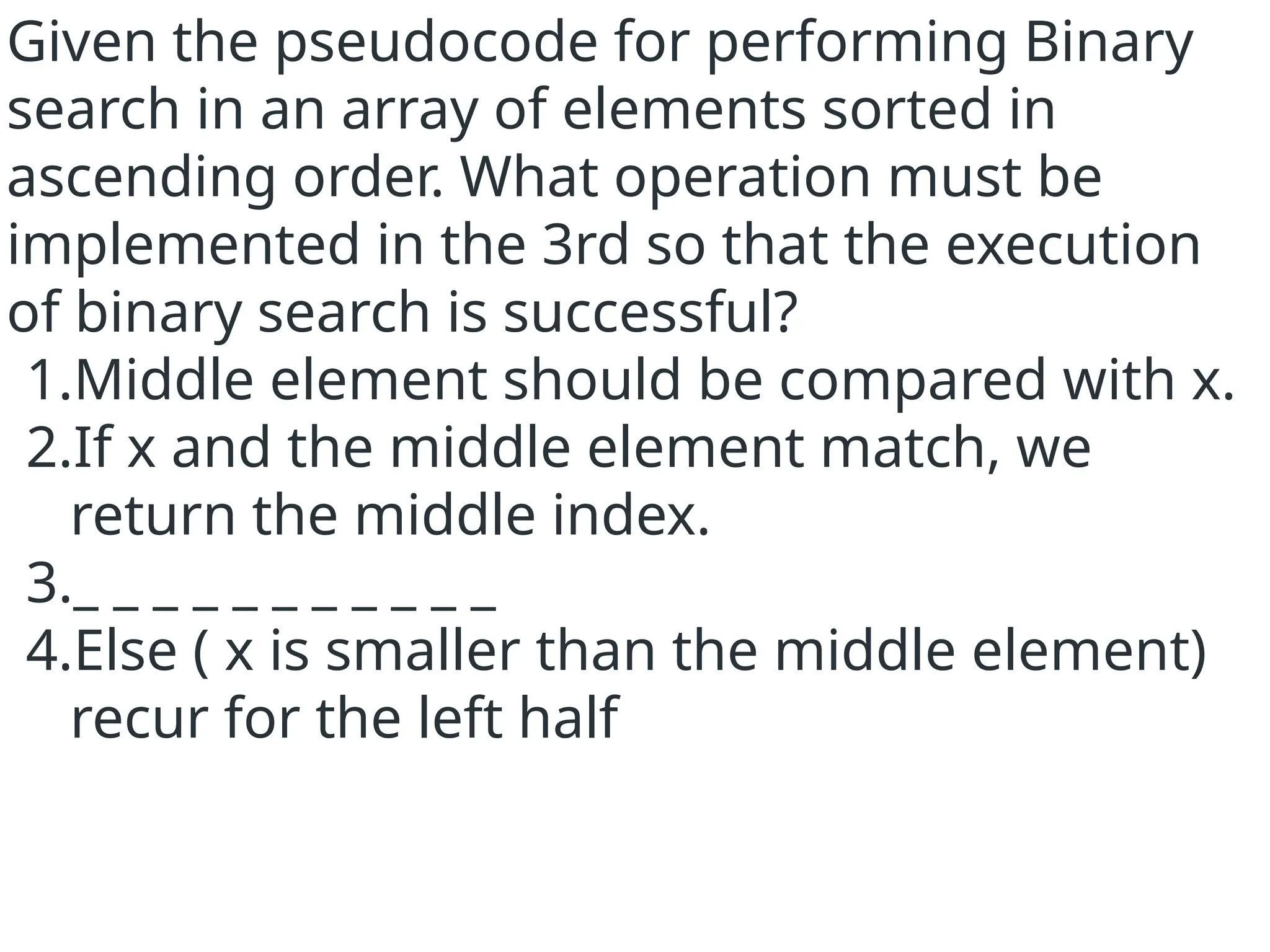 Given the pseudocode for performing Binary
search in an array of elements sorted in
ascending order. What operation must be
implemented in the 3rd so that the execution
of binary search is successful?
1.Middle element should be compared with x.
2.If x and the middle element match, we
return the middle index.
3._ _ _ _ _ _ _ _ _ _ _
4.Else ( x is smaller than the middle element)
recur for the left half
 