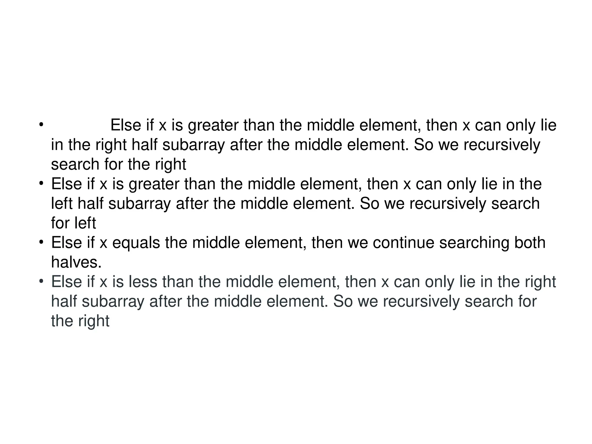 • Else if x is greater than the middle element, then x can only lie
in the right half subarray after the middle element. So we recursively
search for the right
• Else if x is greater than the middle element, then x can only lie in the
left half subarray after the middle element. So we recursively search
for left
• Else if x equals the middle element, then we continue searching both
halves.
• Else if x is less than the middle element, then x can only lie in the right
half subarray after the middle element. So we recursively search for
the right
 