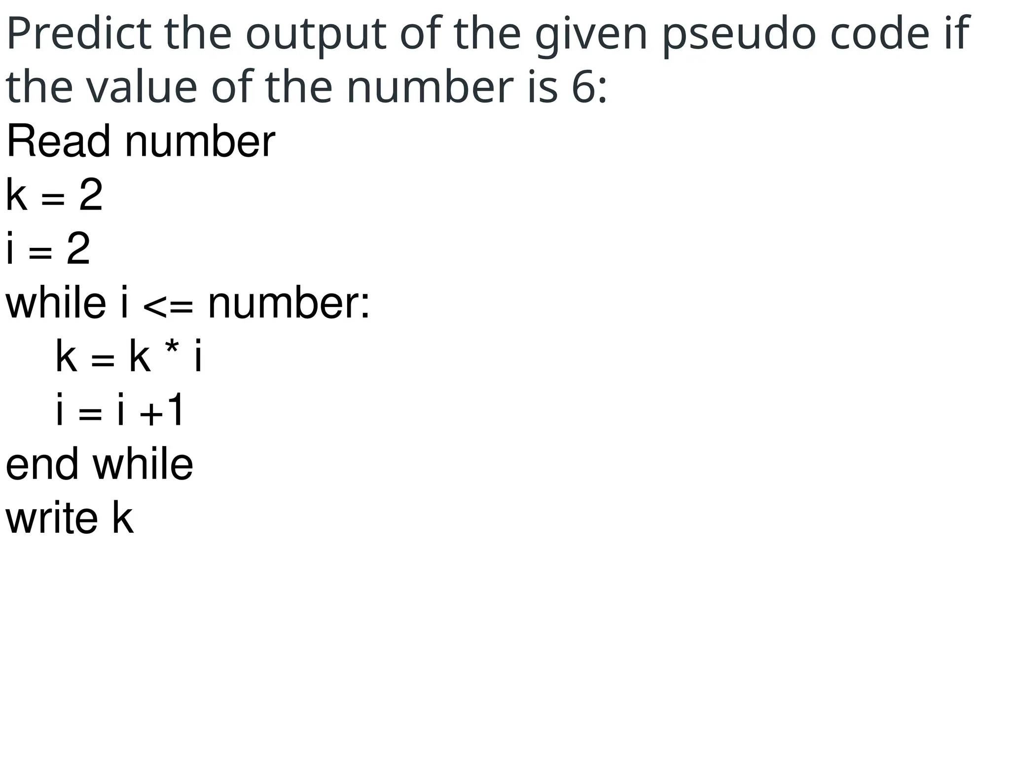 Predict the output of the given pseudo code if
the value of the number is 6:
Read number
k = 2
i = 2
while i <= number:
k = k * i
i = i +1
end while
write k
 
