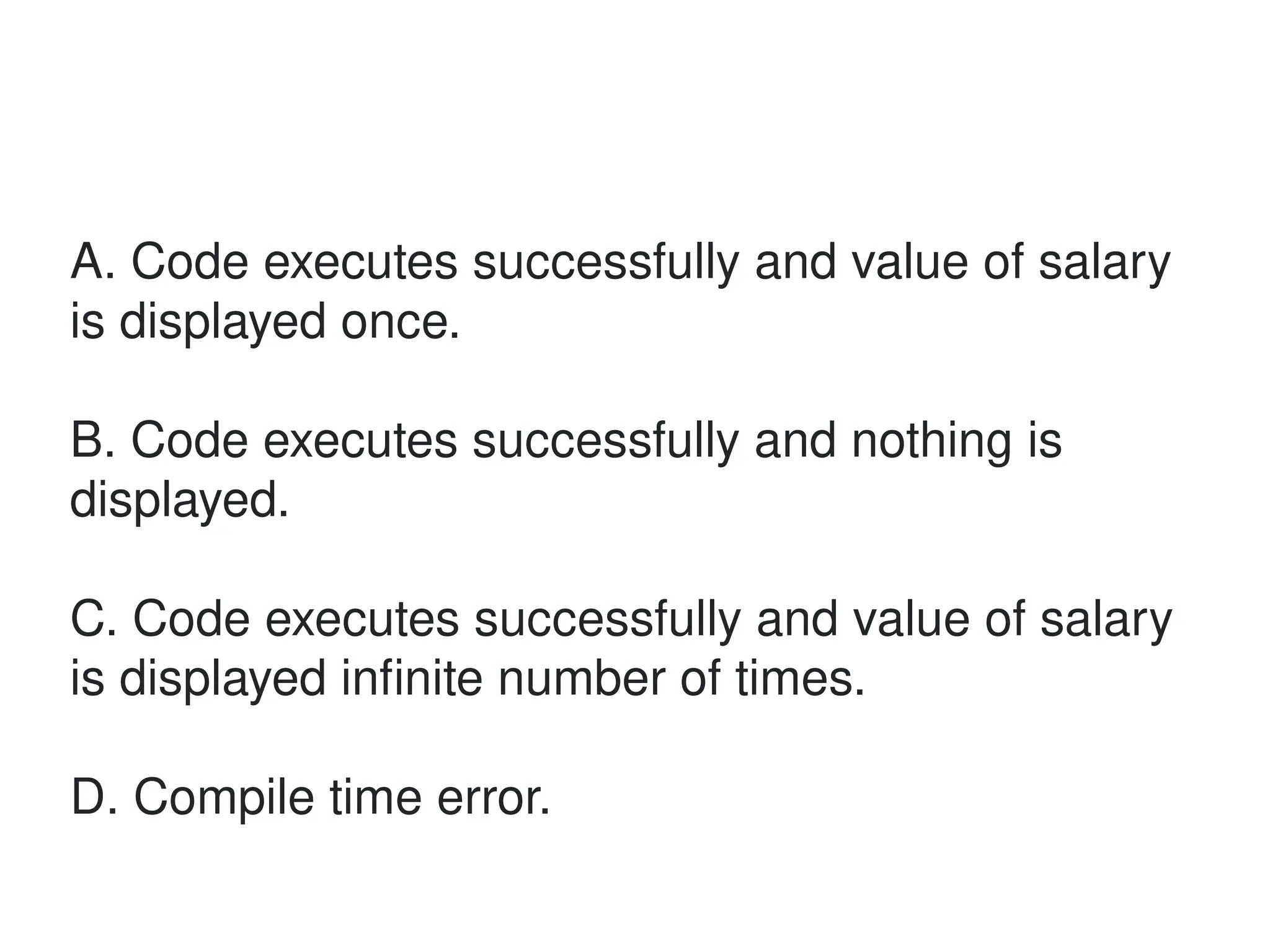 A. Code executes successfully and value of salary
is displayed once.
B. Code executes successfully and nothing is
displayed.
C. Code executes successfully and value of salary
is displayed infinite number of times.
D. Compile time error.
 