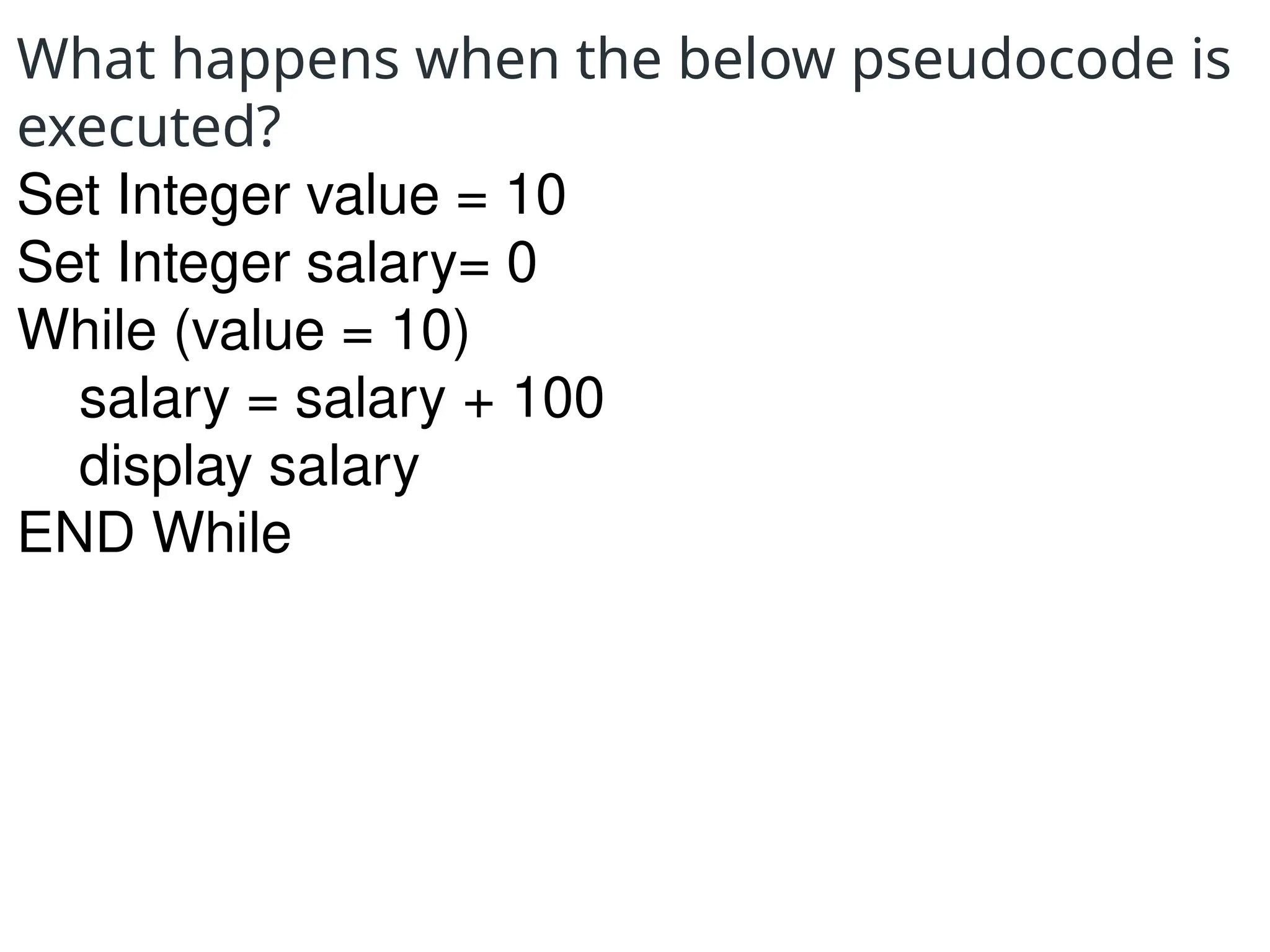 What happens when the below pseudocode is
executed?
Set Integer value = 10
Set Integer salary= 0
While (value = 10)
salary = salary + 100
display salary
END While
 