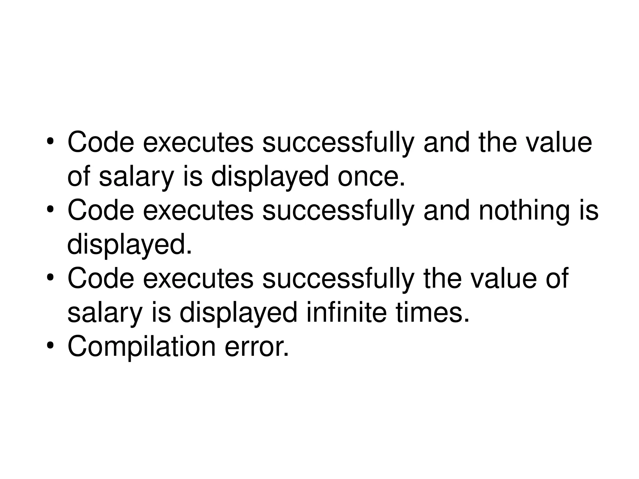 • Code executes successfully and the value
of salary is displayed once.
• Code executes successfully and nothing is
displayed.
• Code executes successfully the value of
salary is displayed infinite times.
• Compilation error.
 