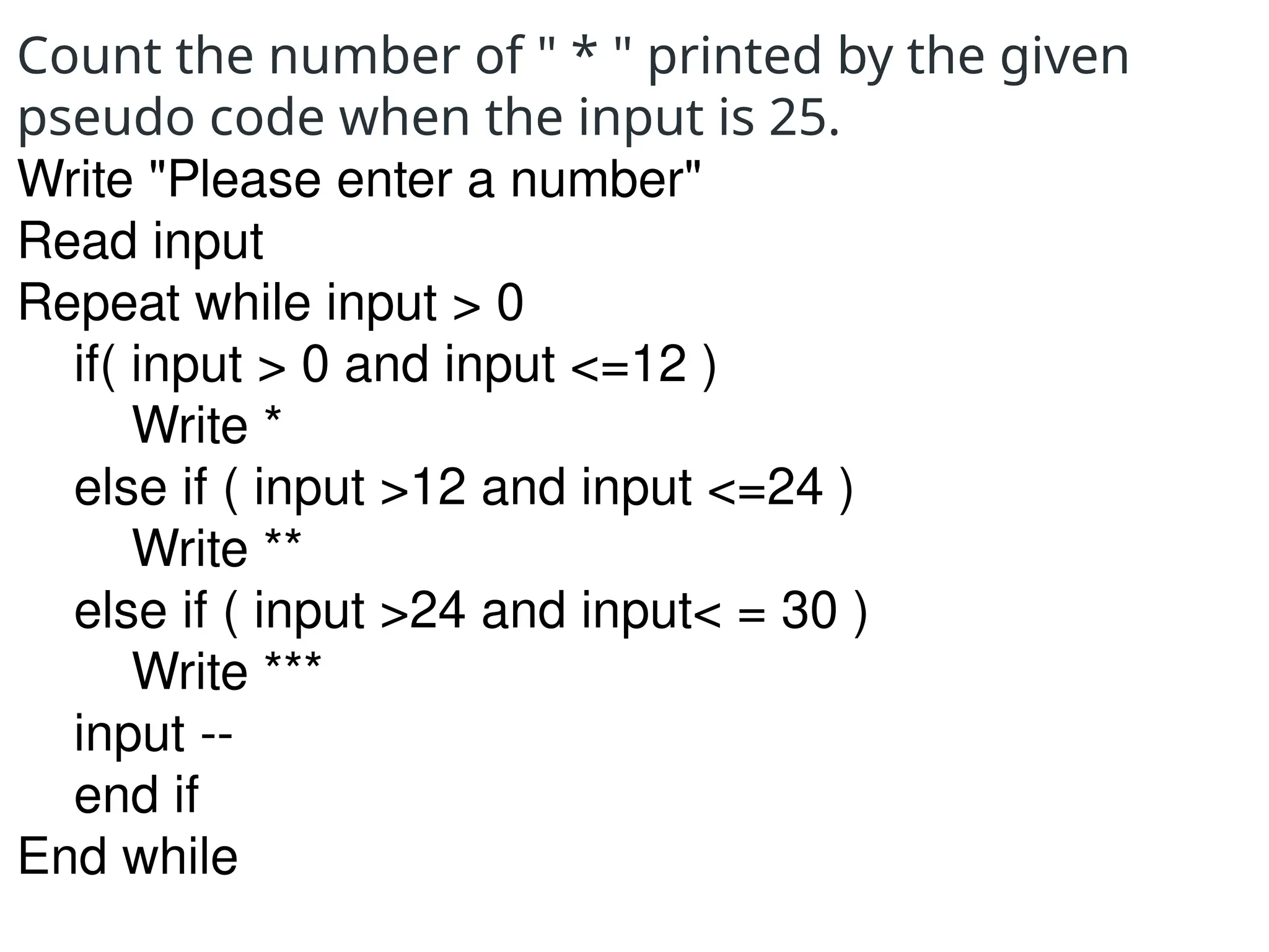 Count the number of " * " printed by the given
pseudo code when the input is 25.
Write "Please enter a number"
Read input
Repeat while input > 0
if( input > 0 and input <=12 )
Write *
else if ( input >12 and input <=24 )
Write **
else if ( input >24 and input< = 30 )
Write ***
input --
end if
End while
 