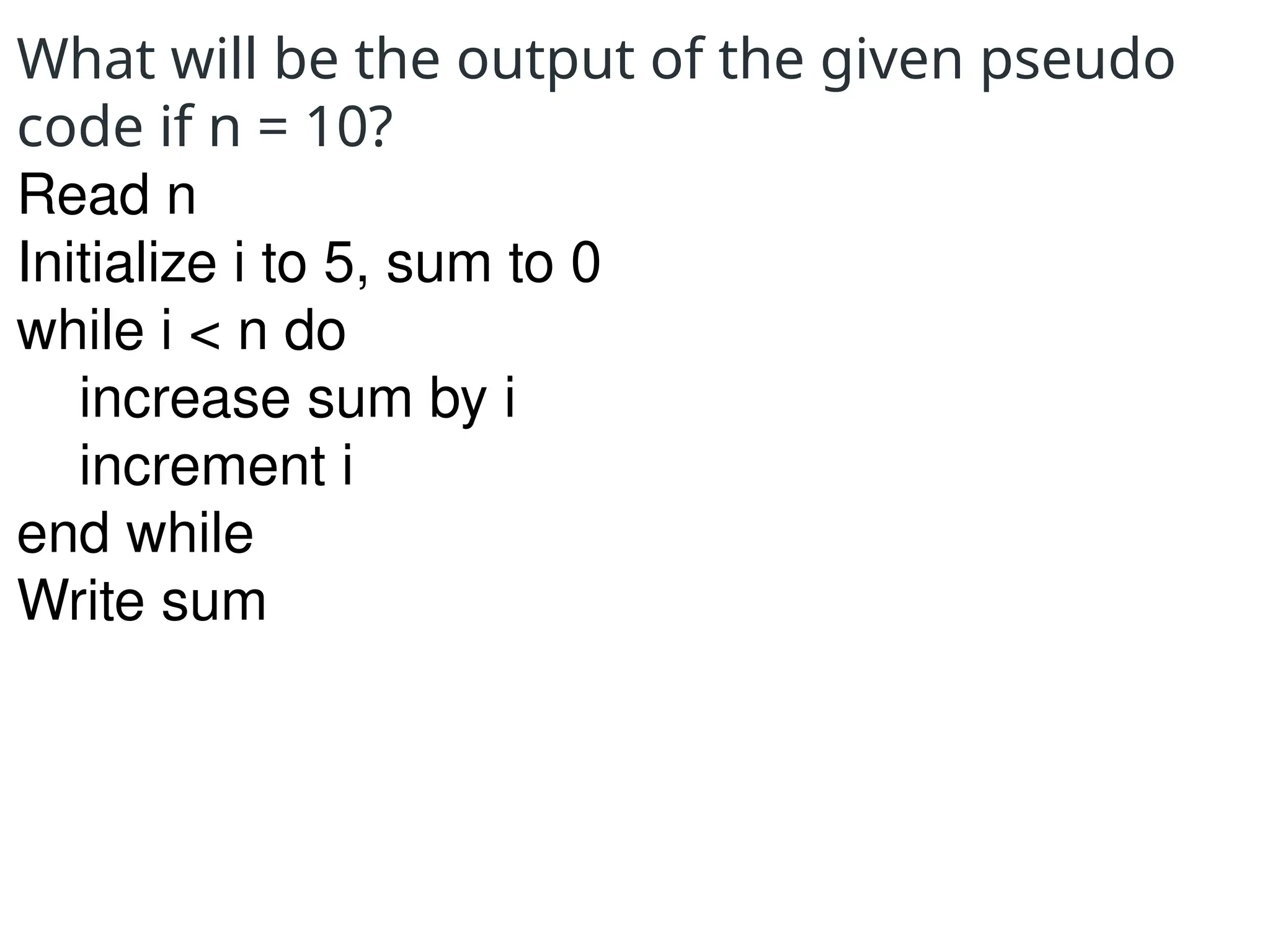 What will be the output of the given pseudo
code if n = 10?
Read n
Initialize i to 5, sum to 0
while i < n do
increase sum by i
increment i
end while
Write sum
 