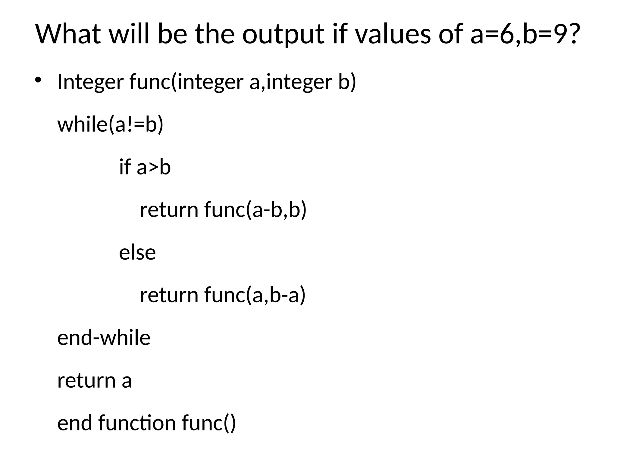 What will be the output if values of a=6,b=9?
• Integer func(integer a,integer b)
while(a!=b)
if a>b
return func(a-b,b)
else
return func(a,b-a)
end-while
return a
end function func()
 