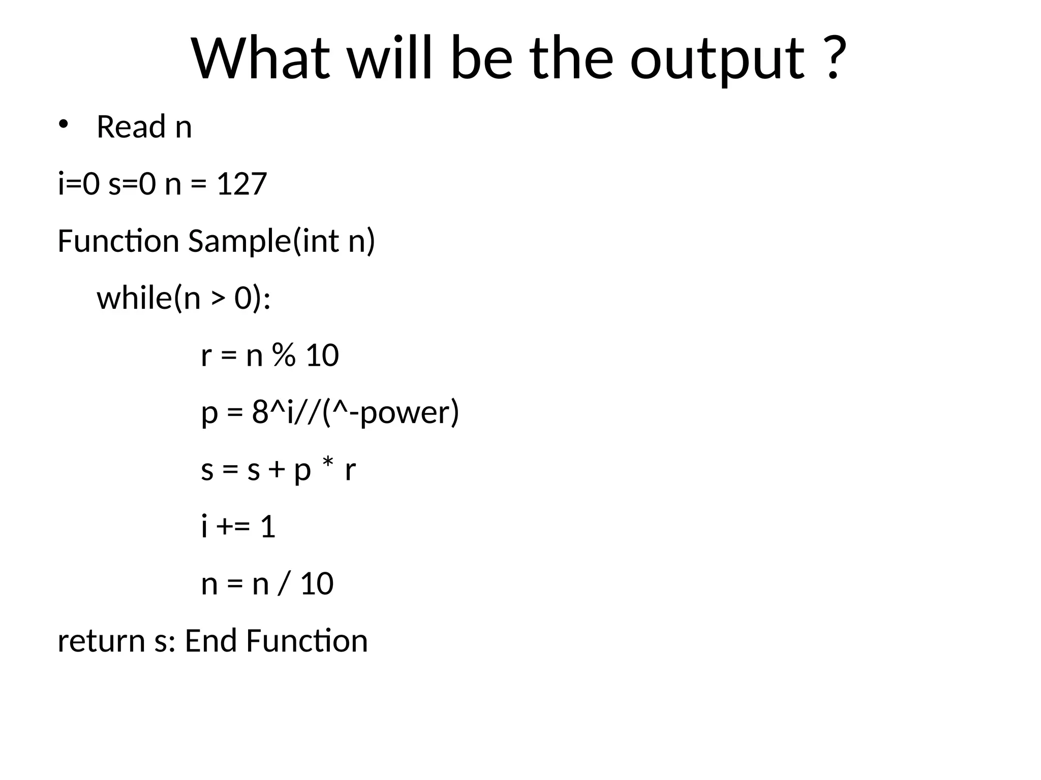 What will be the output ?
• Read n
i=0 s=0 n = 127
Function Sample(int n)
while(n > 0):
r = n % 10
p = 8^i//(^-power)
s = s + p * r
i += 1
n = n / 10
return s: End Function
 