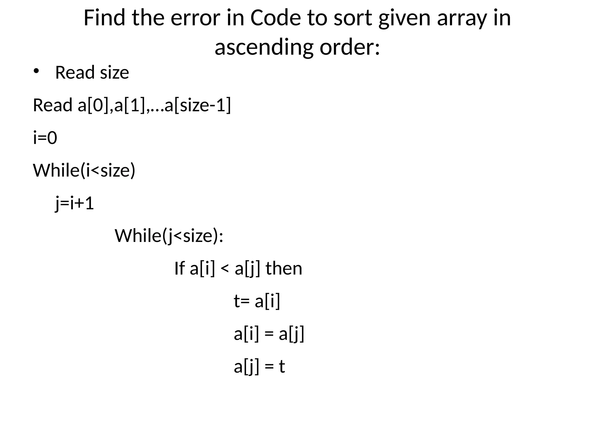 Find the error in Code to sort given array in
ascending order:
• Read size
Read a[0],a[1],…a[size-1]
i=0
While(i<size)
j=i+1
While(j<size):
If a[i] < a[j] then
t= a[i]
a[i] = a[j]
a[j] = t
 