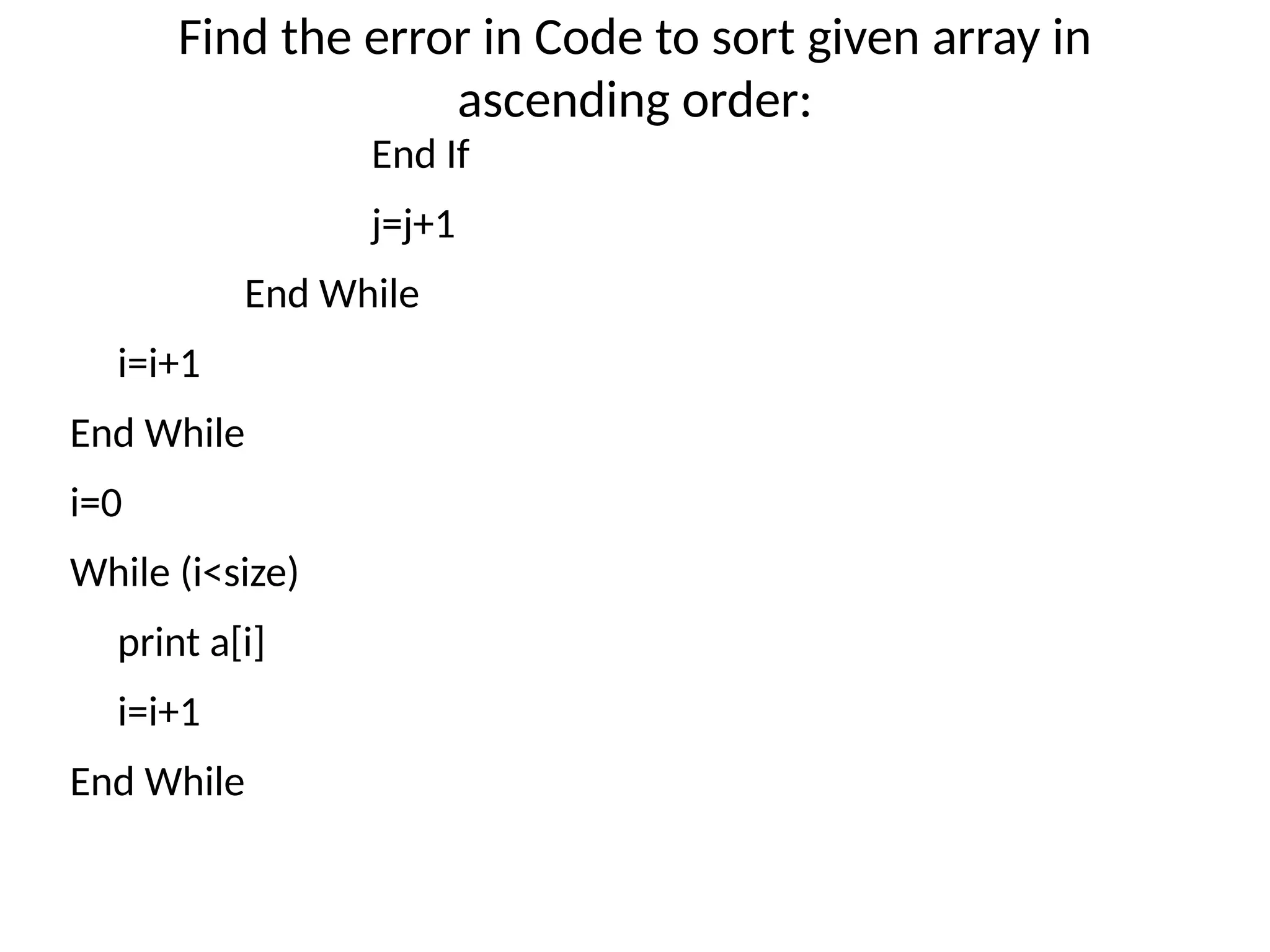 Find the error in Code to sort given array in
ascending order:
End If
j=j+1
End While
i=i+1
End While
i=0
While (i<size)
print a[i]
i=i+1
End While
 