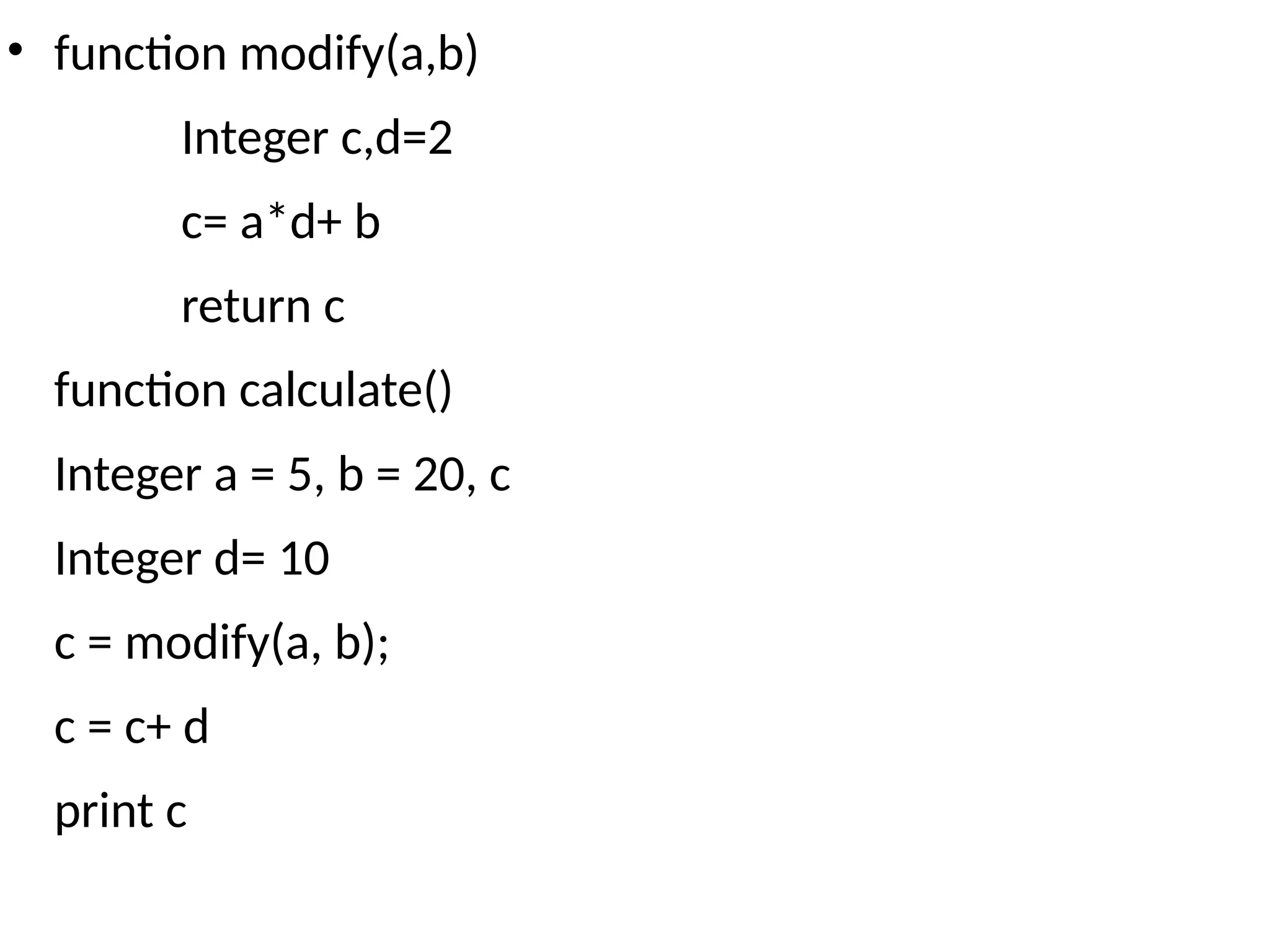 • function modify(a,b)
Integer c,d=2
c= a*d+ b
return c
function calculate()
Integer a = 5, b = 20, c
Integer d= 10
c = modify(a, b);
c = c+ d
print c
 