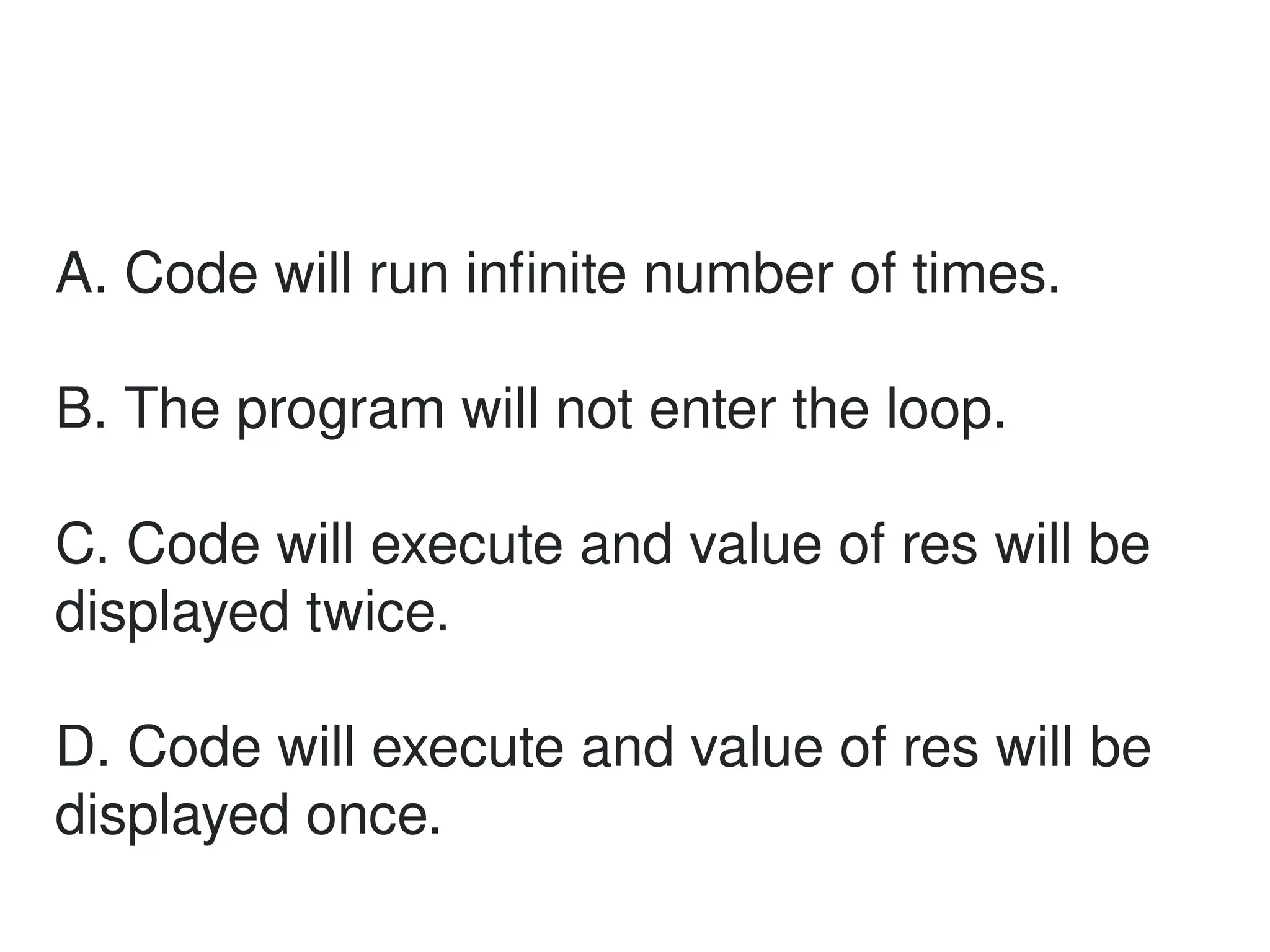A. Code will run infinite number of times.
B. The program will not enter the loop.
C. Code will execute and value of res will be
displayed twice.
D. Code will execute and value of res will be
displayed once.
 