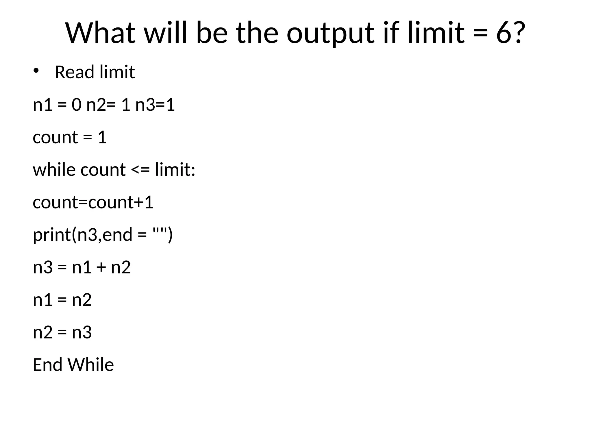 What will be the output if limit = 6?
• Read limit
n1 = 0 n2= 1 n3=1
count = 1
while count <= limit:
count=count+1
print(n3,end = "")
n3 = n1 + n2
n1 = n2
n2 = n3
End While
 