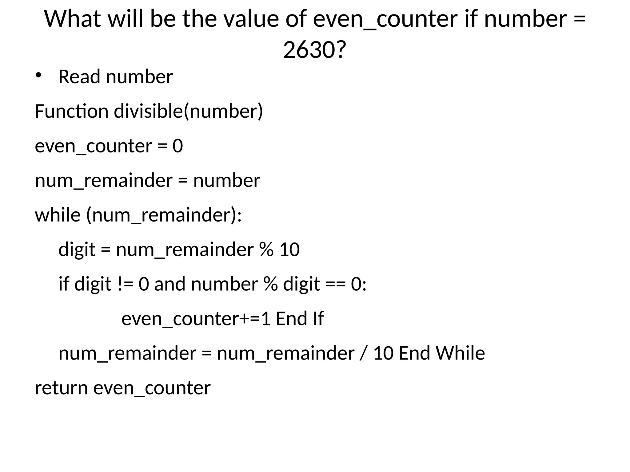 What will be the value of even_counter if number =
2630?
• Read number
Function divisible(number)
even_counter = 0
num_remainder = number
while (num_remainder):
digit = num_remainder % 10
if digit != 0 and number % digit == 0:
even_counter+=1 End If
num_remainder = num_remainder / 10 End While
return even_counter
 
