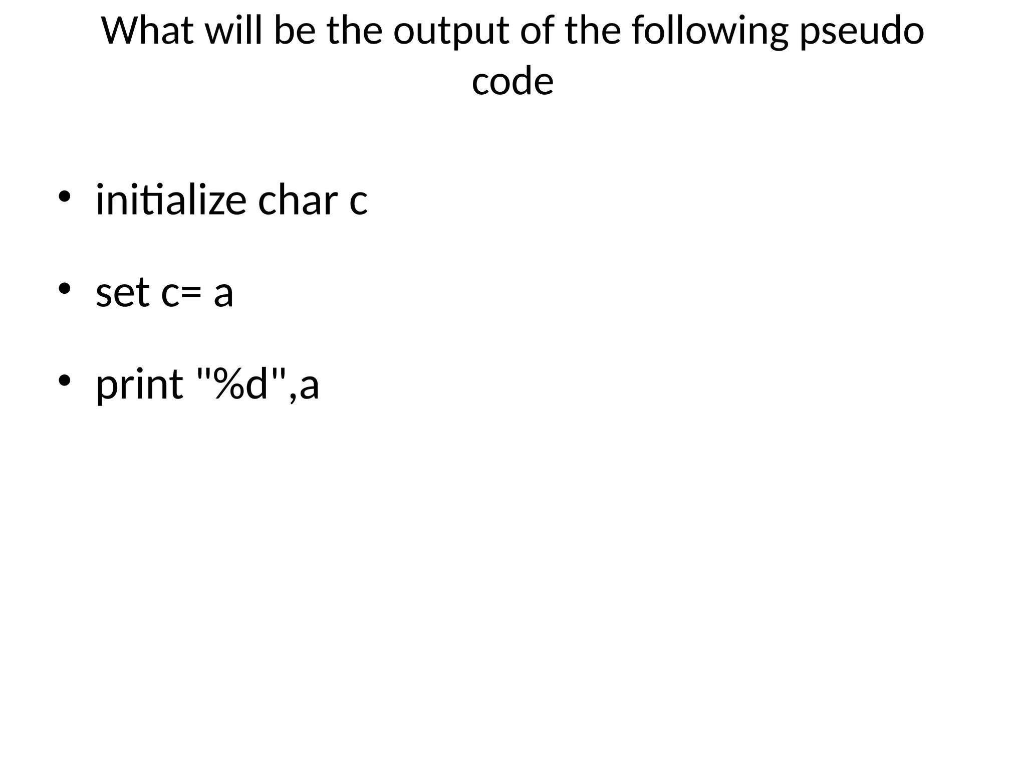 What will be the output of the following pseudo
code
• initialize char c
• set c= a
• print "%d",a
 
