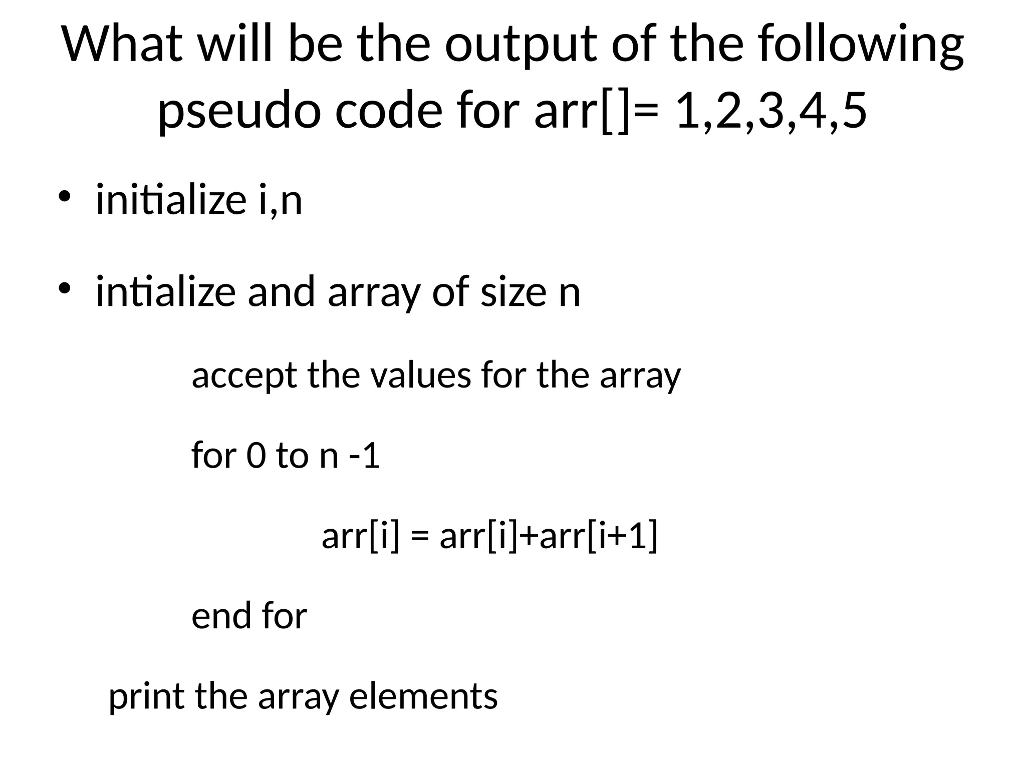 What will be the output of the following
pseudo code for arr[]= 1,2,3,4,5
• initialize i,n
• intialize and array of size n
accept the values for the array
for 0 to n -1
arr[i] = arr[i]+arr[i+1]
end for
print the array elements
 