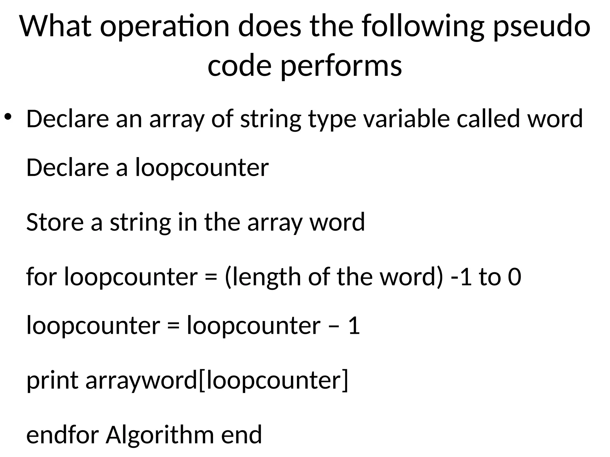 What operation does the following pseudo
code performs
• Declare an array of string type variable called word
Declare a loopcounter
Store a string in the array word
for loopcounter = (length of the word) -1 to 0
loopcounter = loopcounter – 1
print arrayword[loopcounter]
endfor Algorithm end
 