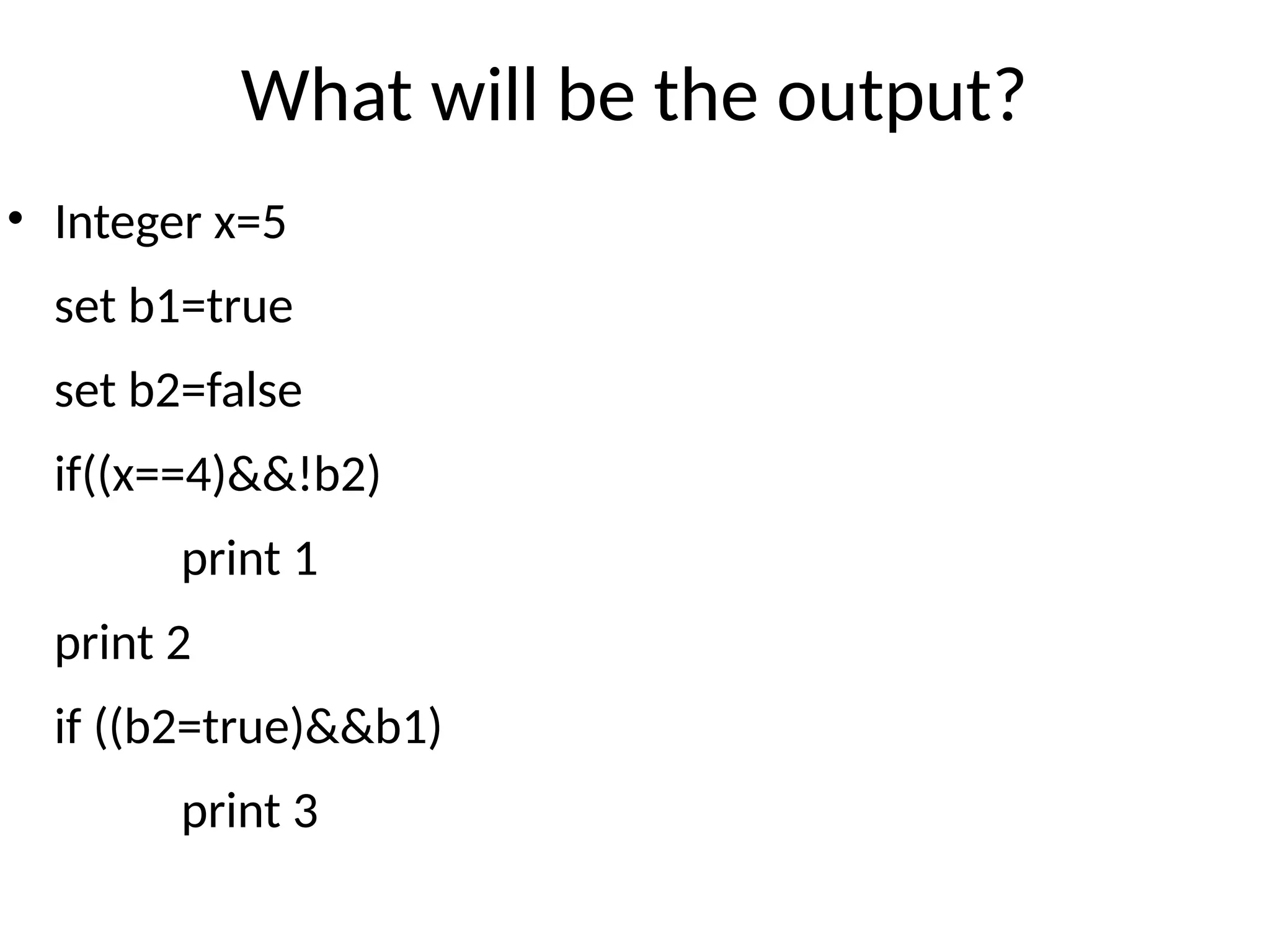 What will be the output?
• Integer x=5
set b1=true
set b2=false
if((x==4)&&!b2)
print 1
print 2
if ((b2=true)&&b1)
print 3
 