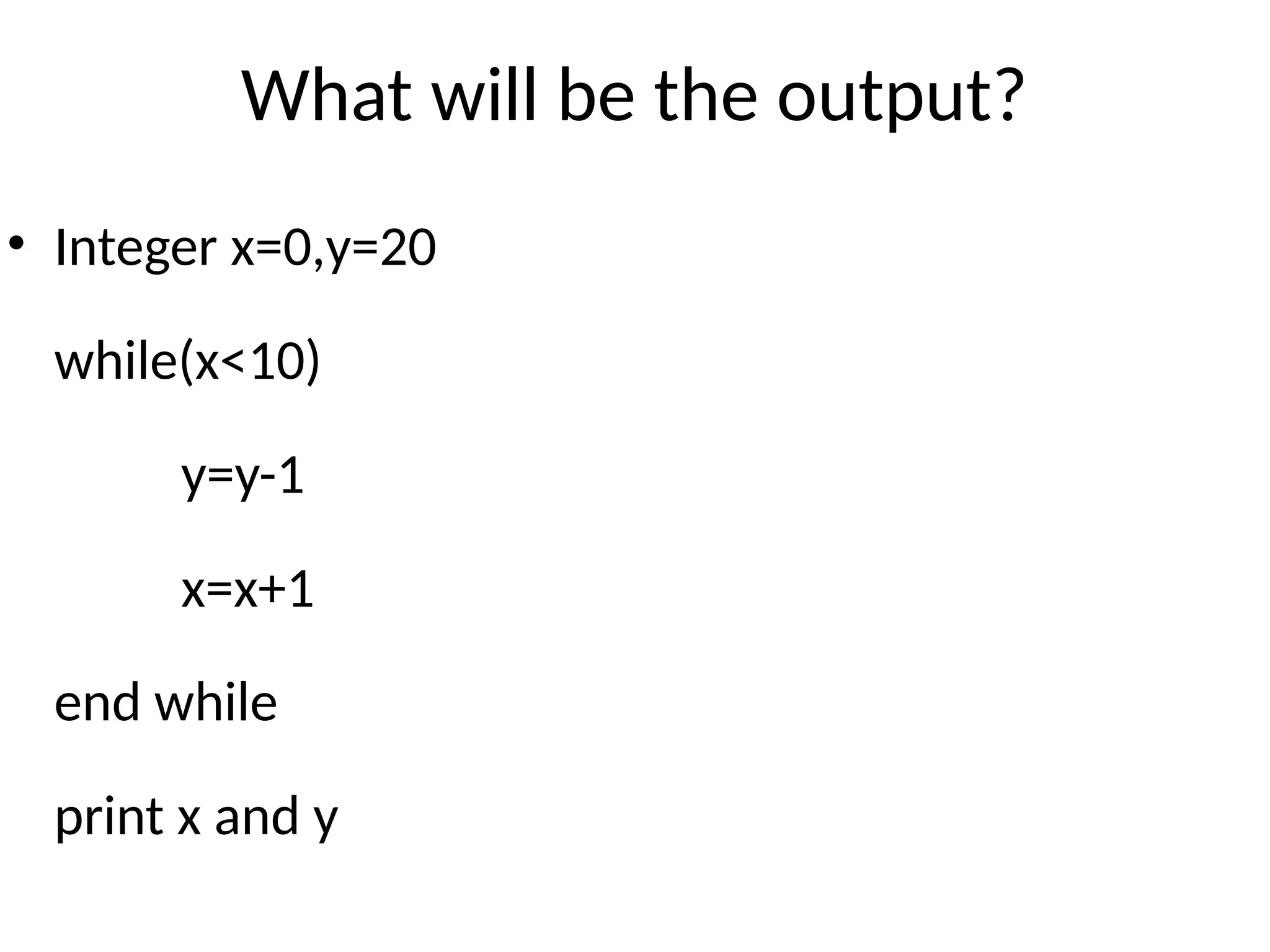 What will be the output?
• Integer x=0,y=20
while(x<10)
y=y-1
x=x+1
end while
print x and y
 