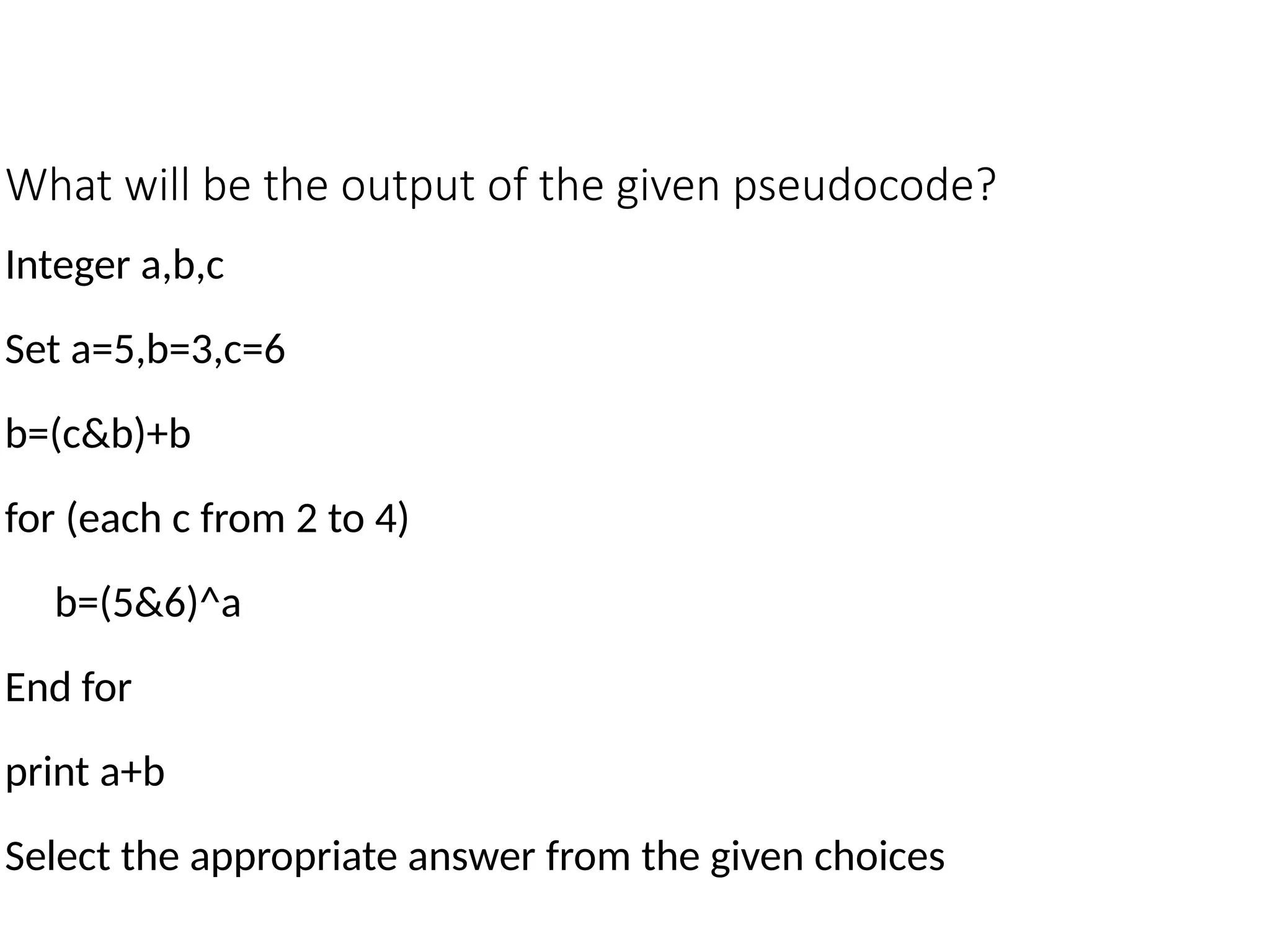 What will be the output of the given pseudocode?
Integer a,b,c
Set a=5,b=3,c=6
b=(c&b)+b
for (each c from 2 to 4)
b=(5&6)^a
End for
print a+b
Select the appropriate answer from the given choices
 