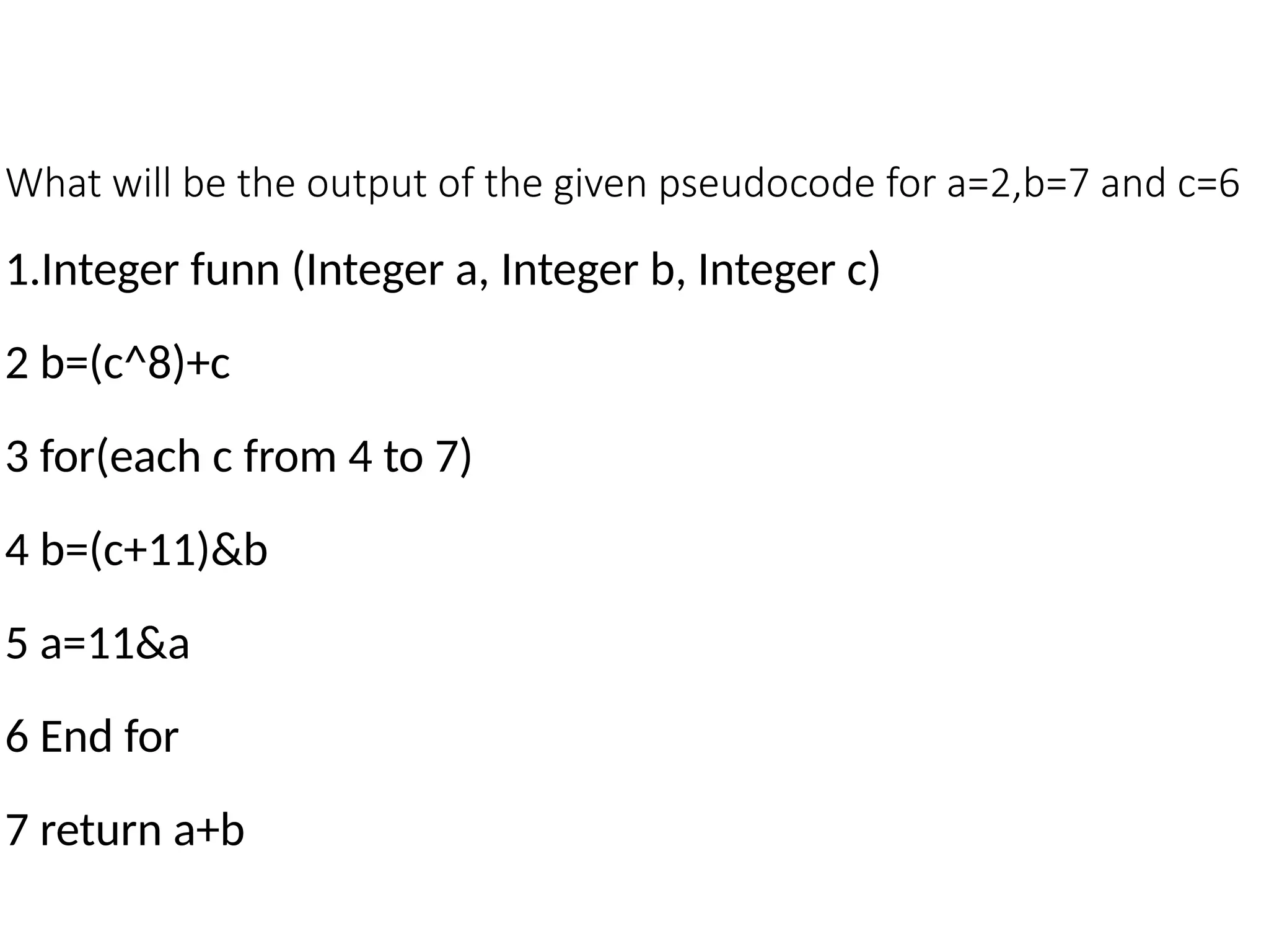 What will be the output of the given pseudocode for a=2,b=7 and c=6
1.Integer funn (Integer a, Integer b, Integer c)
2 b=(c^8)+c
3 for(each c from 4 to 7)
4 b=(c+11)&b
5 a=11&a
6 End for
7 return a+b
 