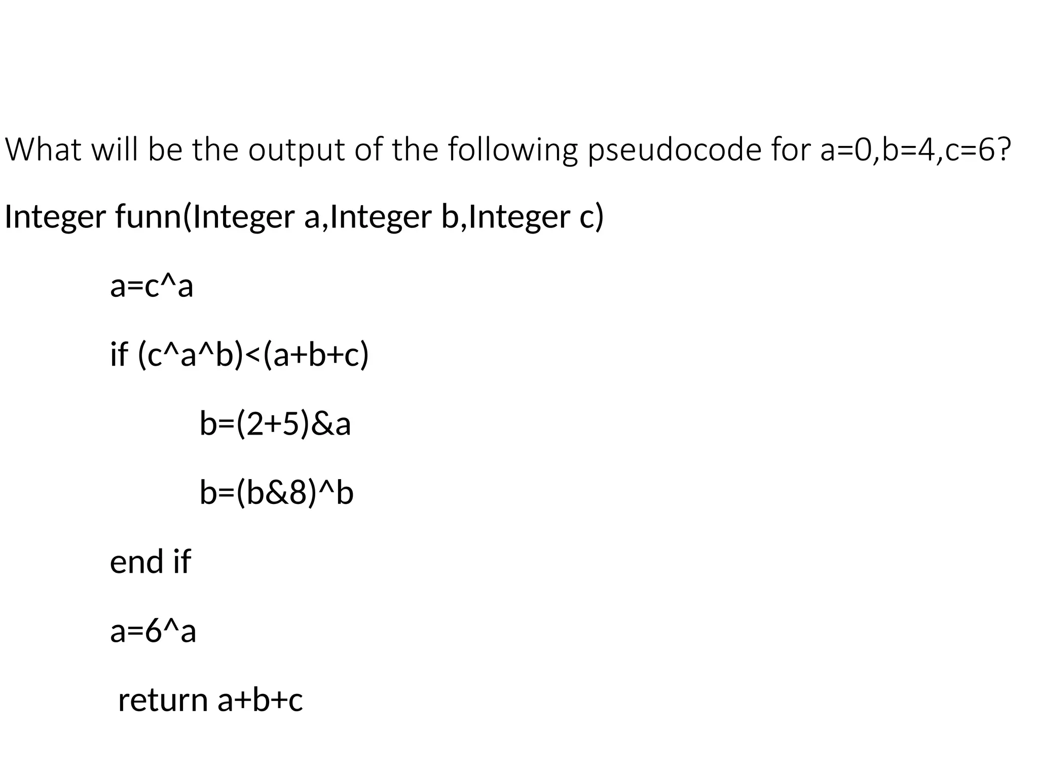 What will be the output of the following pseudocode for a=0,b=4,c=6?
Integer funn(Integer a,Integer b,Integer c)
a=c^a
if (c^a^b)<(a+b+c)
b=(2+5)&a
b=(b&8)^b
end if
a=6^a
return a+b+c
 