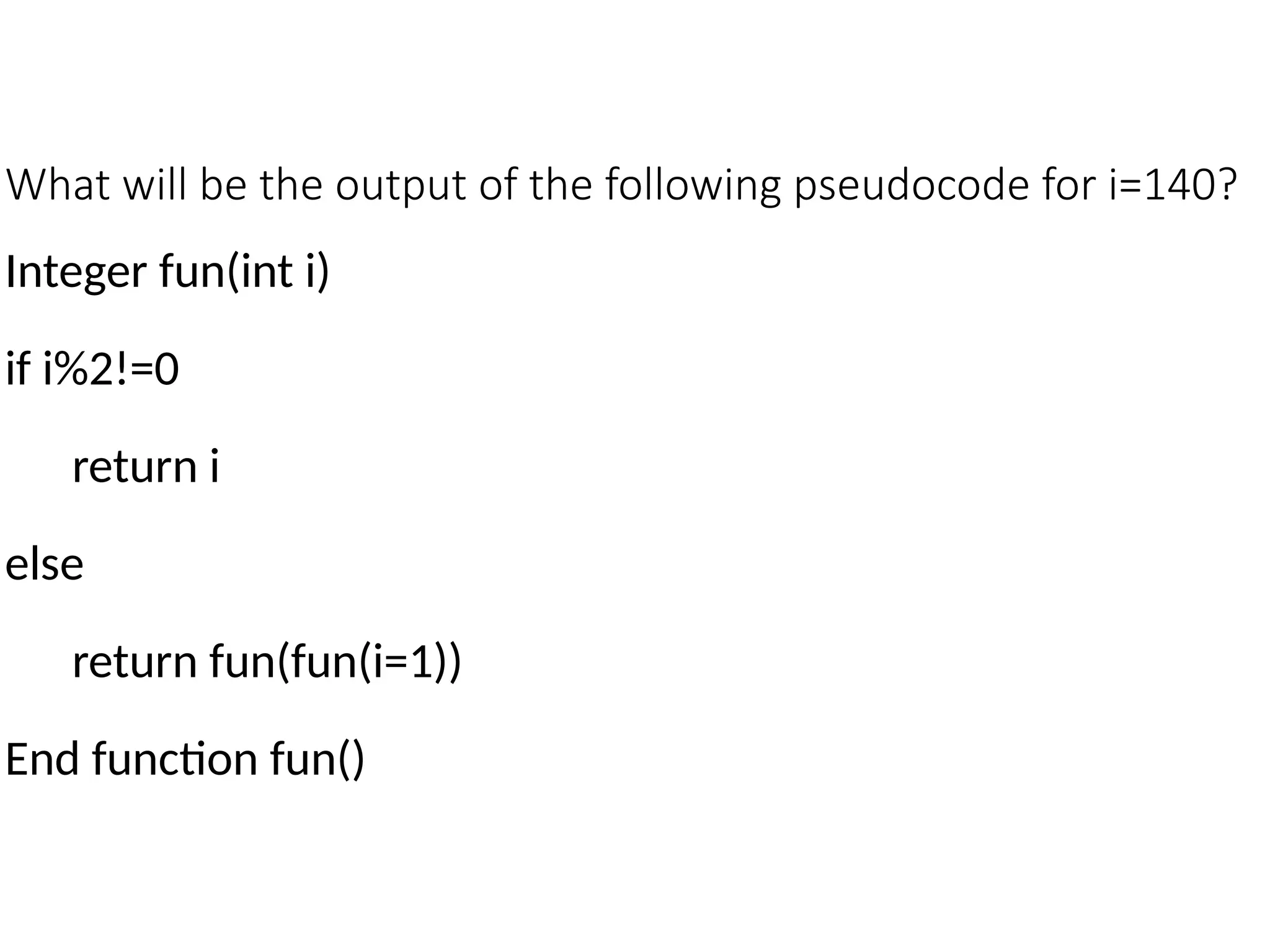 What will be the output of the following pseudocode for i=140?
Integer fun(int i)
if i%2!=0
return i
else
return fun(fun(i=1))
End function fun()
 