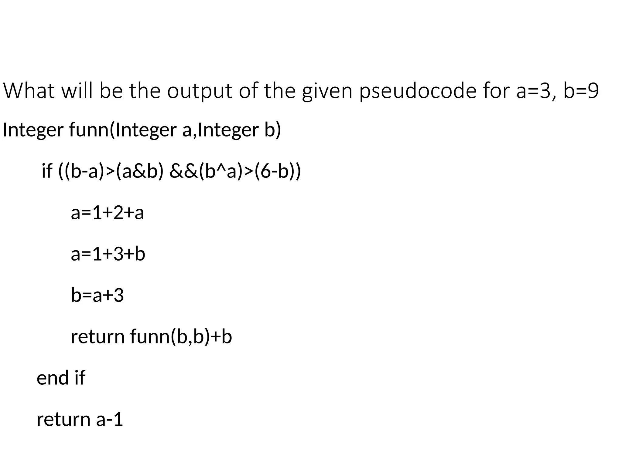 What will be the output of the given pseudocode for a=3, b=9
Integer funn(Integer a,Integer b)
if ((b-a)>(a&b) &&(b^a)>(6-b))
a=1+2+a
a=1+3+b
b=a+3
return funn(b,b)+b
end if
return a-1
 