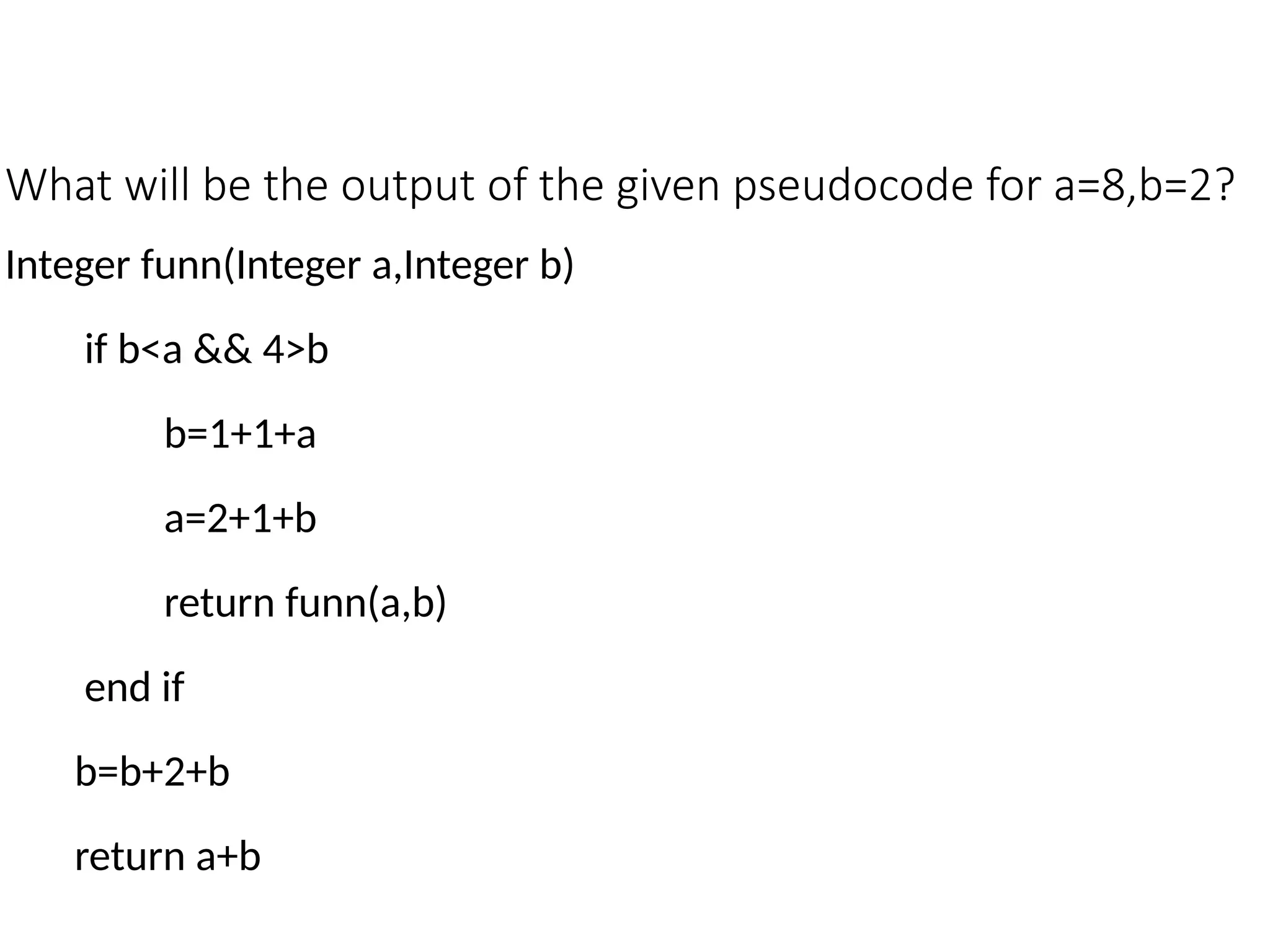 What will be the output of the given pseudocode for a=8,b=2?
Integer funn(Integer a,Integer b)
if b<a && 4>b
b=1+1+a
a=2+1+b
return funn(a,b)
end if
b=b+2+b
return a+b
 