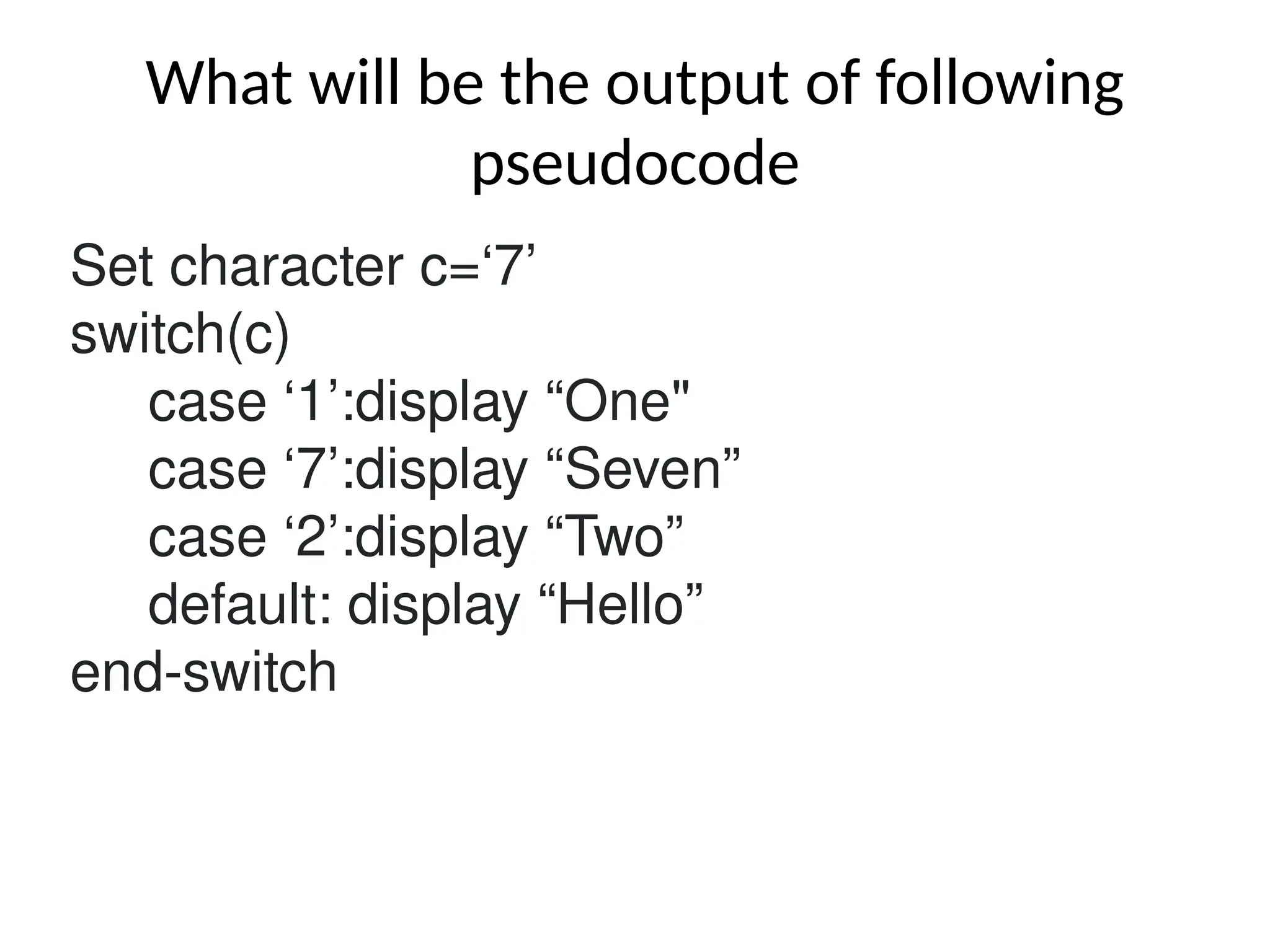 What will be the output of following
pseudocode
Set character c=‘7’
switch(c)
case ‘1’:display “One"
case ‘7’:display “Seven”
case ‘2’:display “Two”
default: display “Hello”
end-switch
 