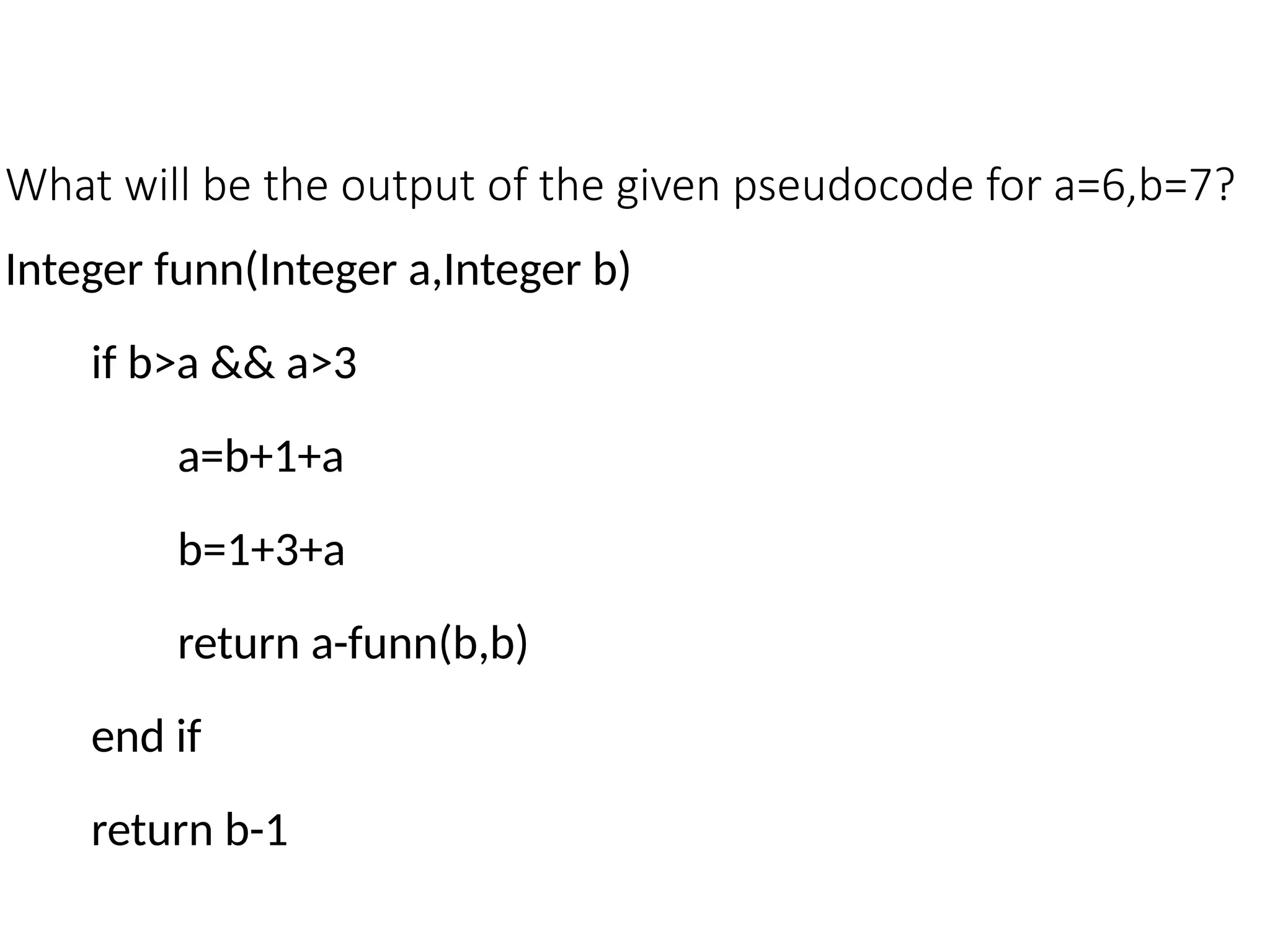 What will be the output of the given pseudocode for a=6,b=7?
Integer funn(Integer a,Integer b)
if b>a && a>3
a=b+1+a
b=1+3+a
return a-funn(b,b)
end if
return b-1
 