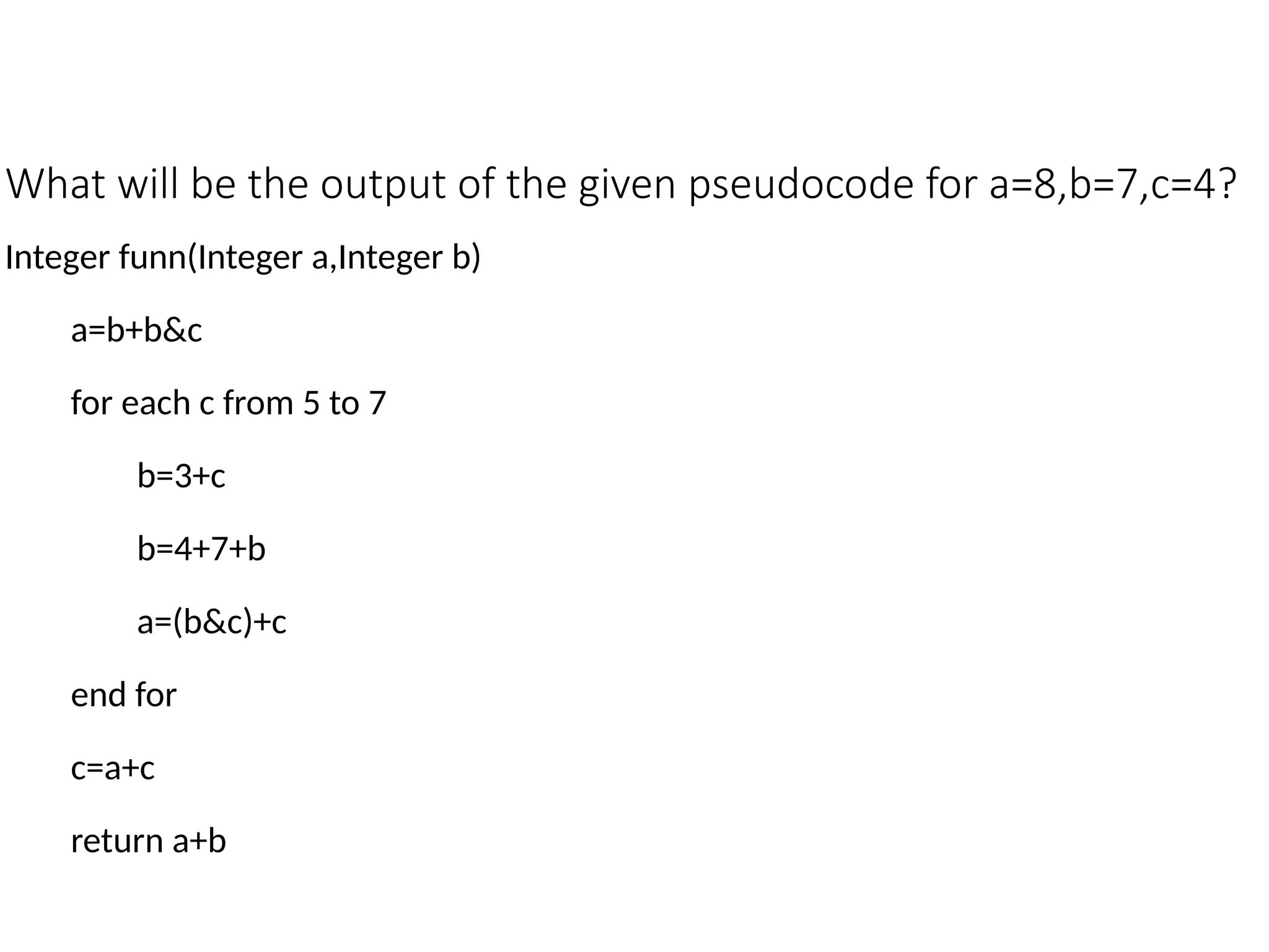 What will be the output of the given pseudocode for a=8,b=7,c=4?
Integer funn(Integer a,Integer b)
a=b+b&c
for each c from 5 to 7
b=3+c
b=4+7+b
a=(b&c)+c
end for
c=a+c
return a+b
 