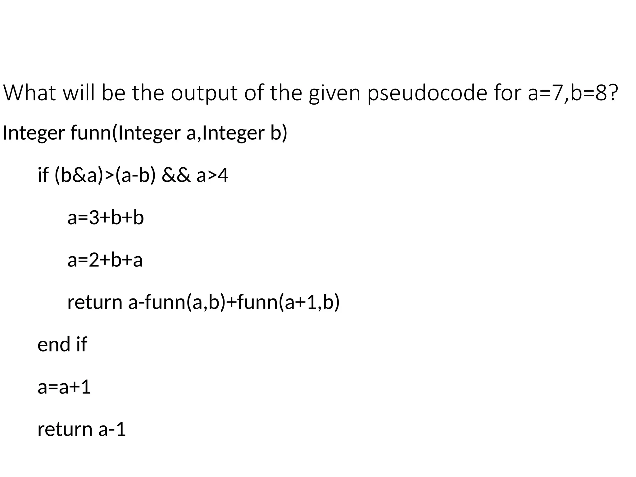 What will be the output of the given pseudocode for a=7,b=8?
Integer funn(Integer a,Integer b)
if (b&a)>(a-b) && a>4
a=3+b+b
a=2+b+a
return a-funn(a,b)+funn(a+1,b)
end if
a=a+1
return a-1
 