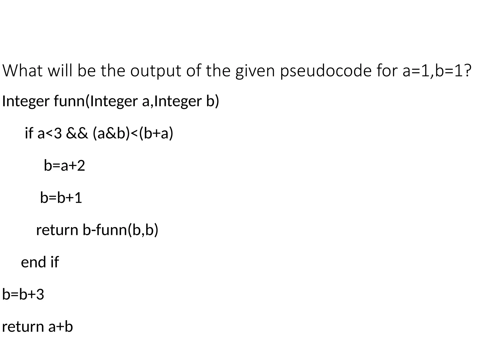 What will be the output of the given pseudocode for a=1,b=1?
Integer funn(Integer a,Integer b)
if a<3 && (a&b)<(b+a)
b=a+2
b=b+1
return b-funn(b,b)
end if
b=b+3
return a+b
 