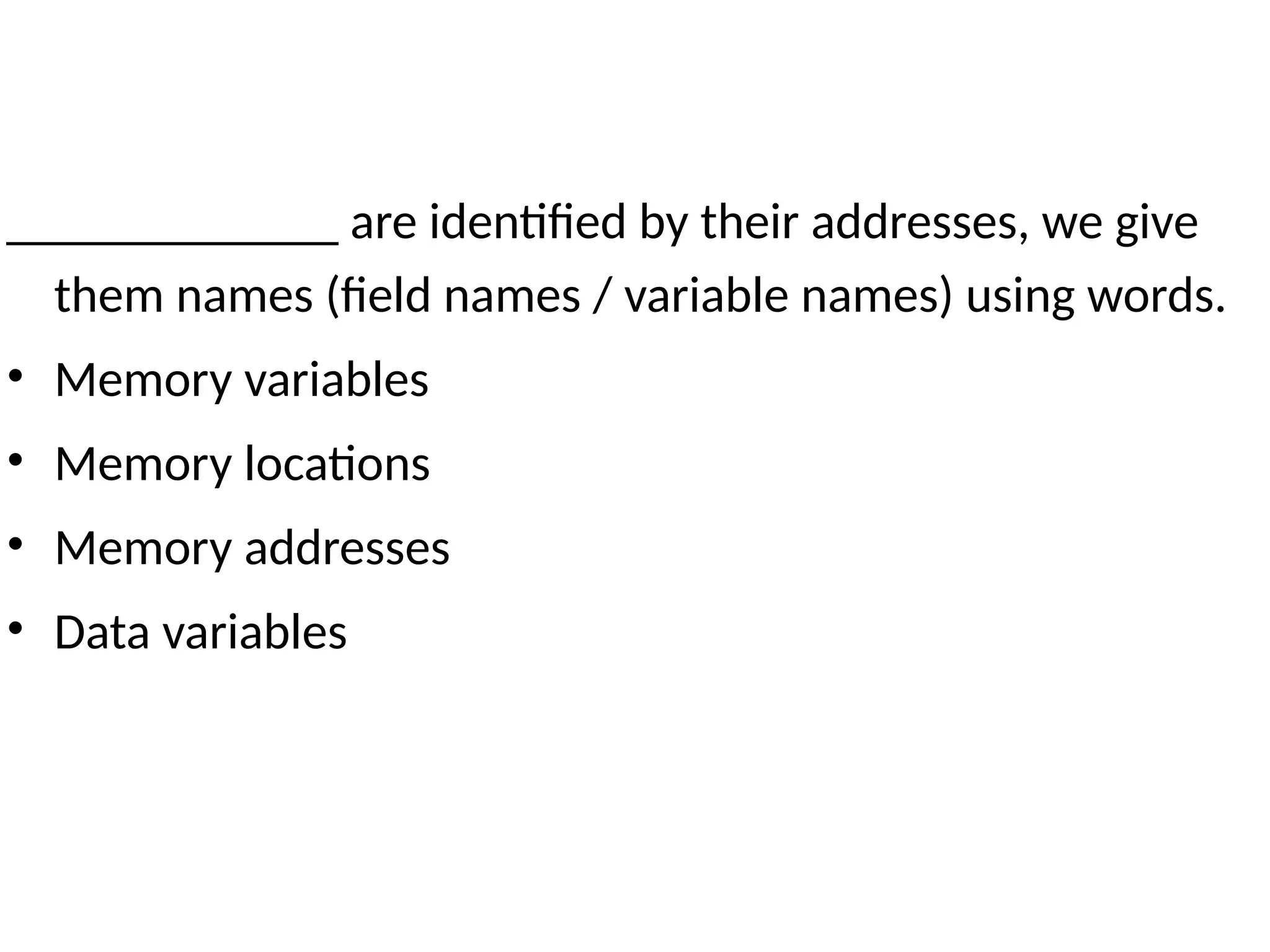 _____________ are identified by their addresses, we give
them names (field names / variable names) using words.
• Memory variables
• Memory locations
• Memory addresses
• Data variables
 
