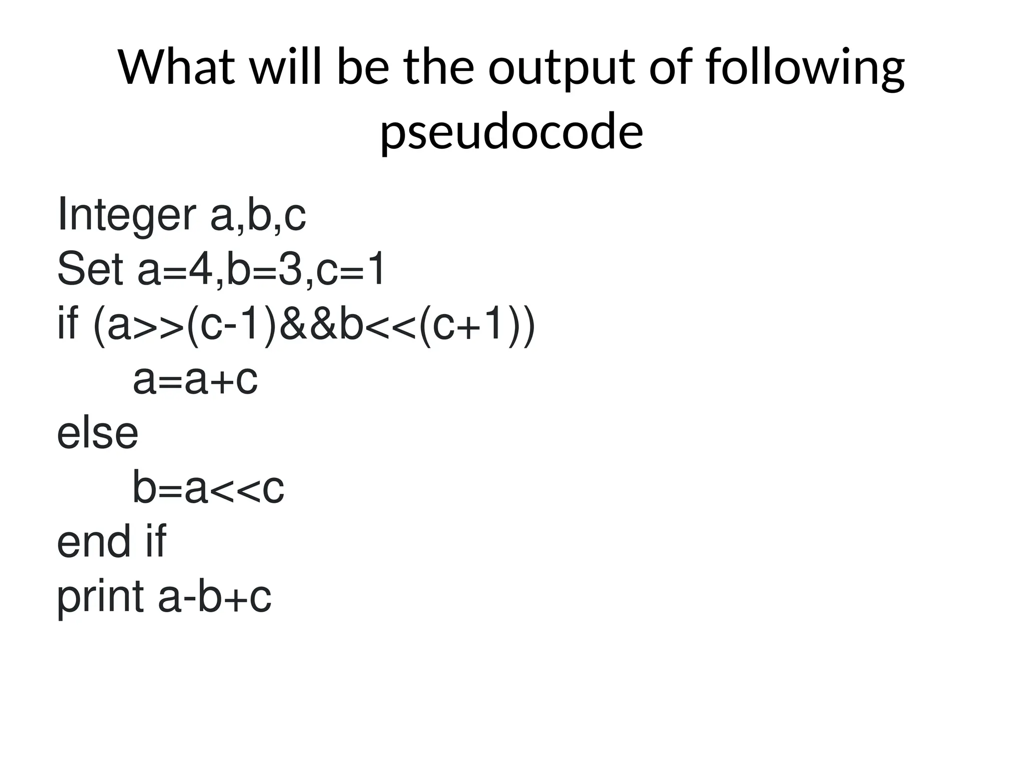 What will be the output of following
pseudocode
Integer a,b,c
Set a=4,b=3,c=1
if (a>>(c-1)&&b<<(c+1))
a=a+c
else
b=a<<c
end if
print a-b+c
 
