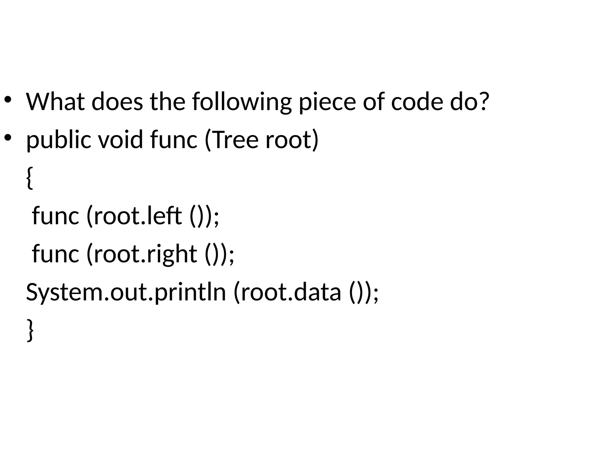 • What does the following piece of code do?
• public void func (Tree root)
{
func (root.left ());
func (root.right ());
System.out.println (root.data ());
}
 