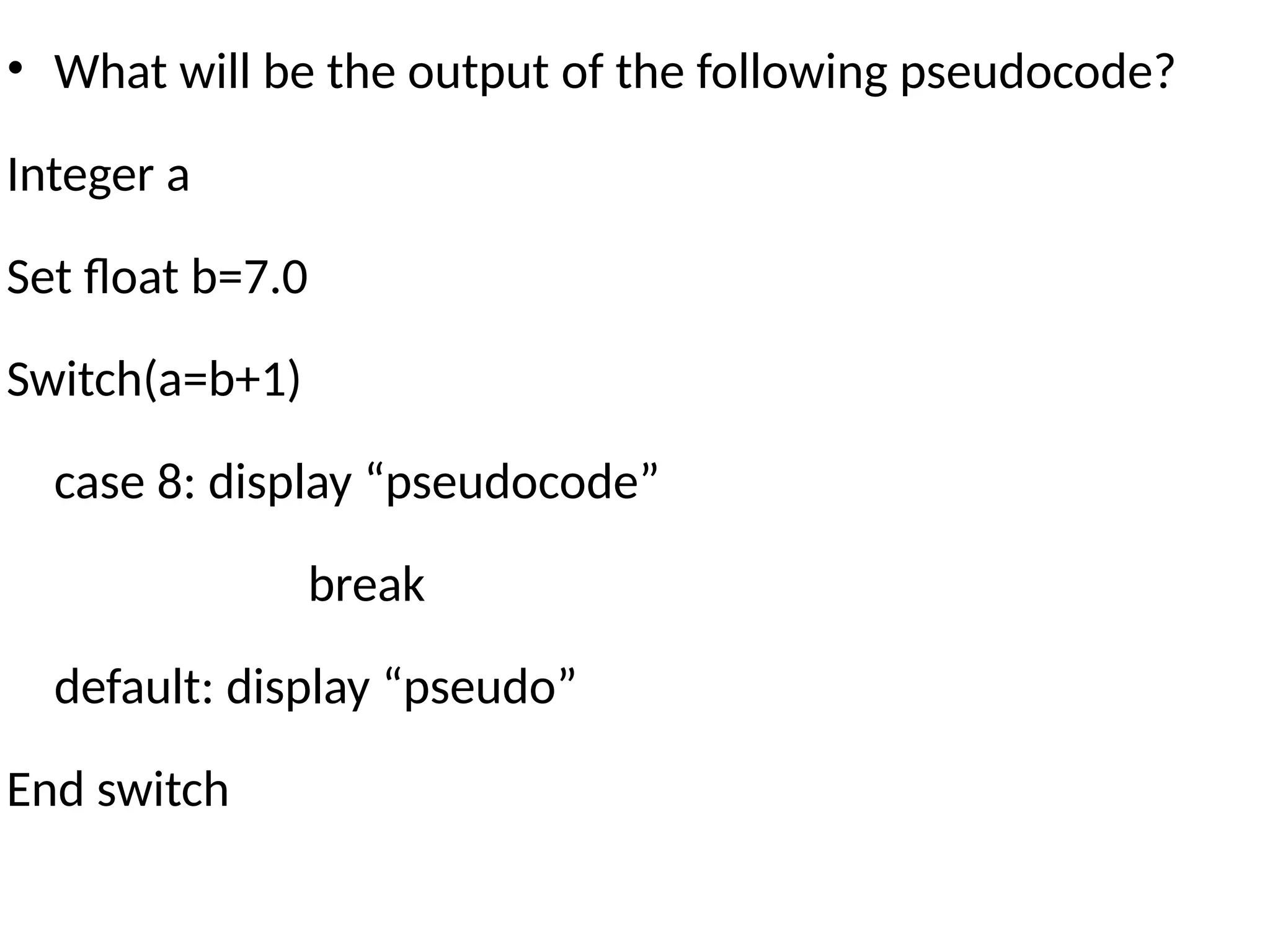 • What will be the output of the following pseudocode?
Integer a
Set float b=7.0
Switch(a=b+1)
case 8: display “pseudocode”
break
default: display “pseudo”
End switch
 