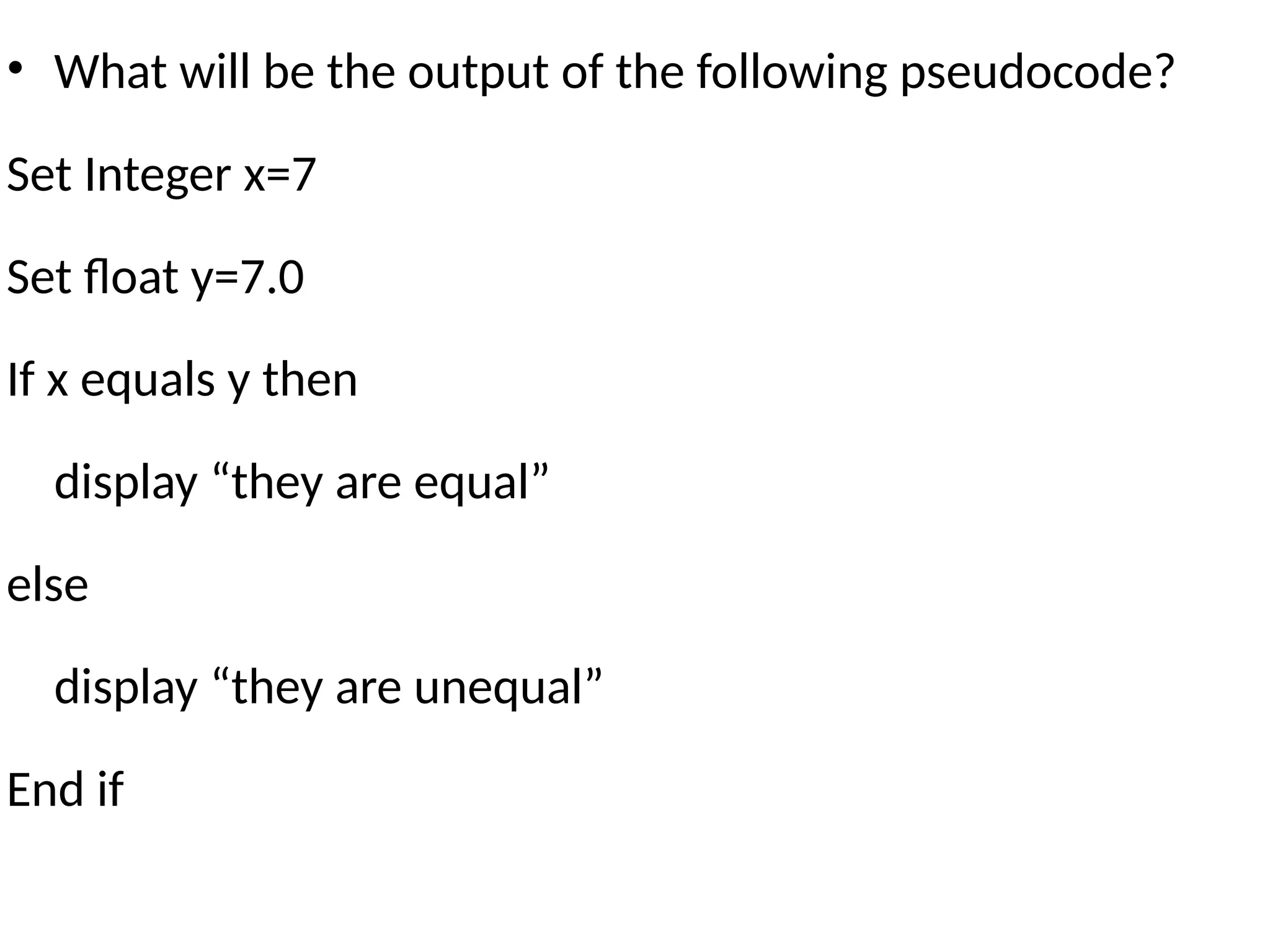 • What will be the output of the following pseudocode?
Set Integer x=7
Set float y=7.0
If x equals y then
display “they are equal”
else
display “they are unequal”
End if
 
