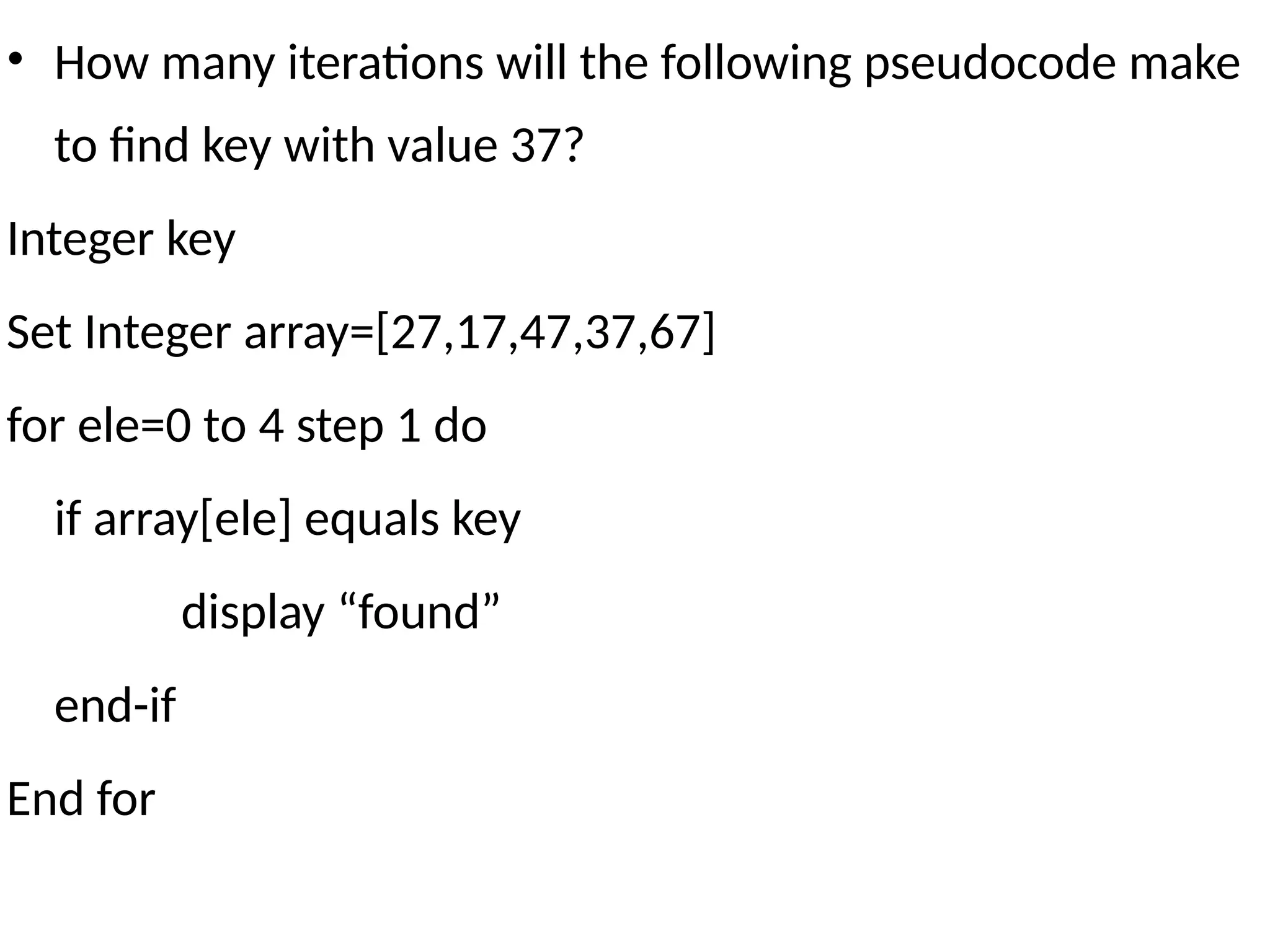 • How many iterations will the following pseudocode make
to find key with value 37?
Integer key
Set Integer array=[27,17,47,37,67]
for ele=0 to 4 step 1 do
if array[ele] equals key
display “found”
end-if
End for
 