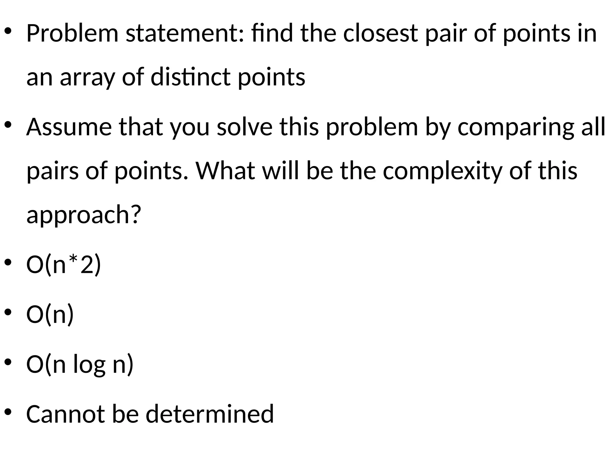 • Problem statement: find the closest pair of points in
an array of distinct points
• Assume that you solve this problem by comparing all
pairs of points. What will be the complexity of this
approach?
• O(n*2)
• O(n)
• O(n log n)
• Cannot be determined
 
