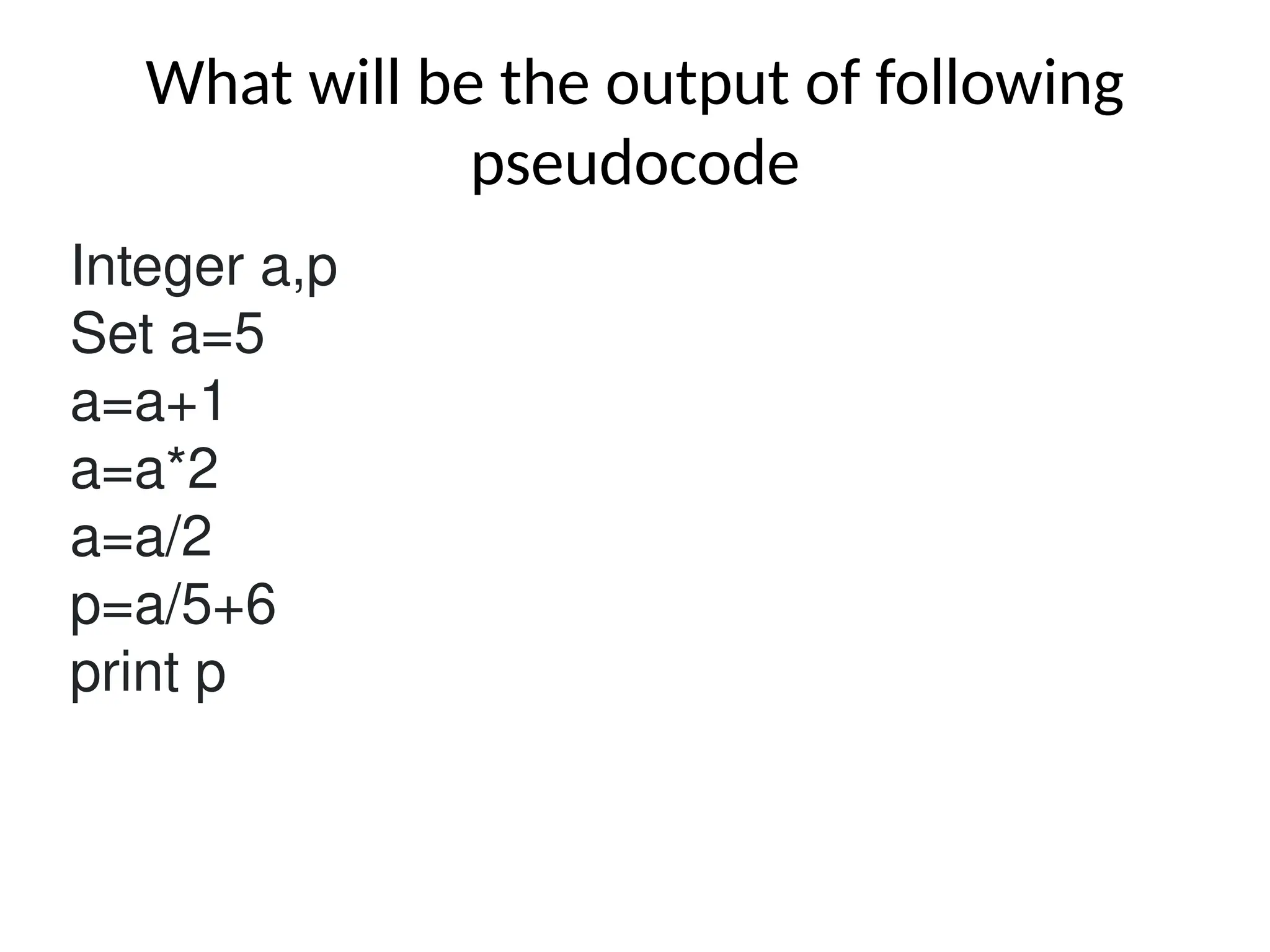 What will be the output of following
pseudocode
Integer a,p
Set a=5
a=a+1
a=a*2
a=a/2
p=a/5+6
print p
 