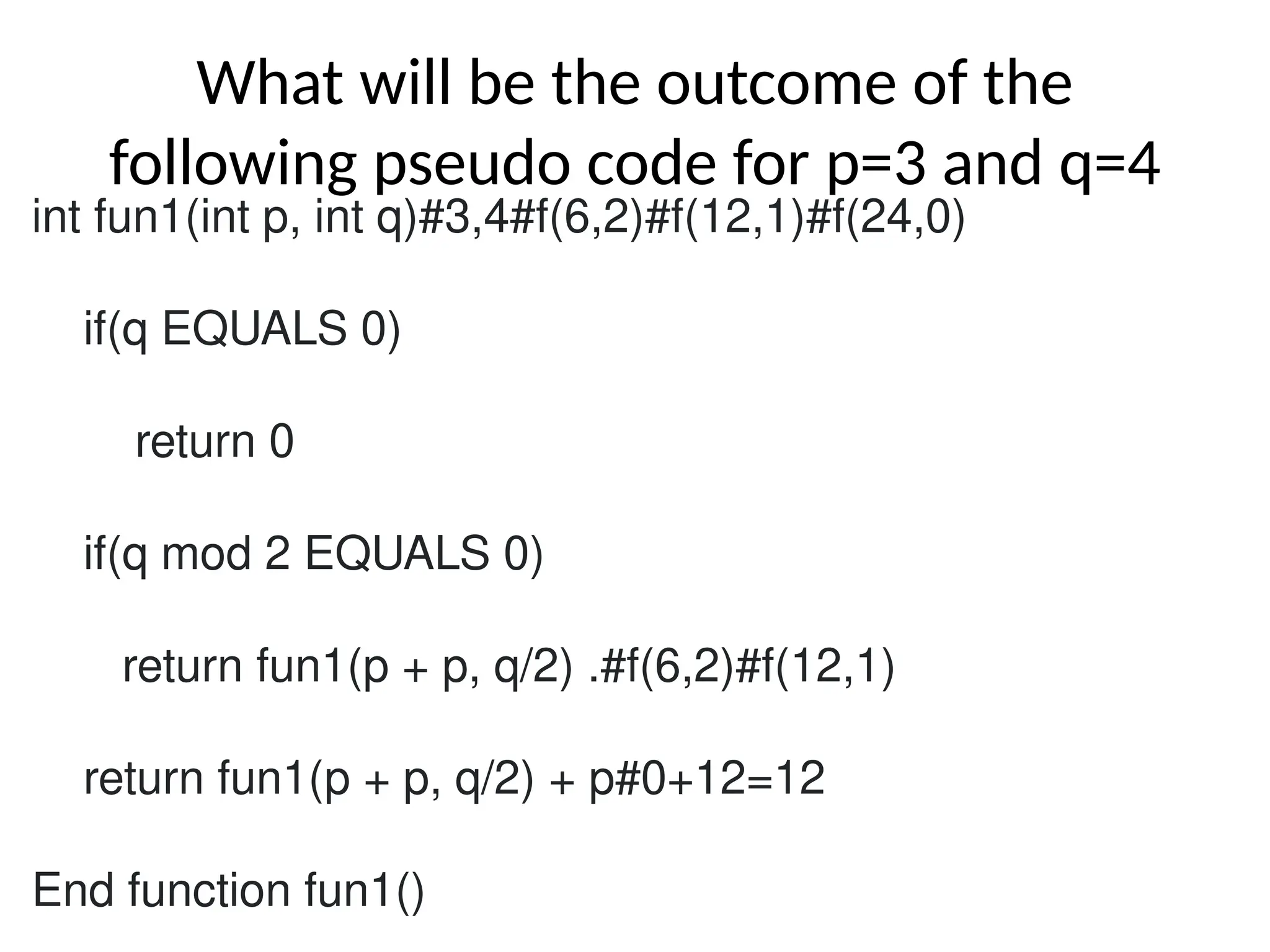 What will be the outcome of the
following pseudo code for p=3 and q=4
int fun1(int p, int q)#3,4#f(6,2)#f(12,1)#f(24,0)
if(q EQUALS 0)
return 0
if(q mod 2 EQUALS 0)
return fun1(p + p, q/2) .#f(6,2)#f(12,1)
return fun1(p + p, q/2) + p#0+12=12
End function fun1()
 