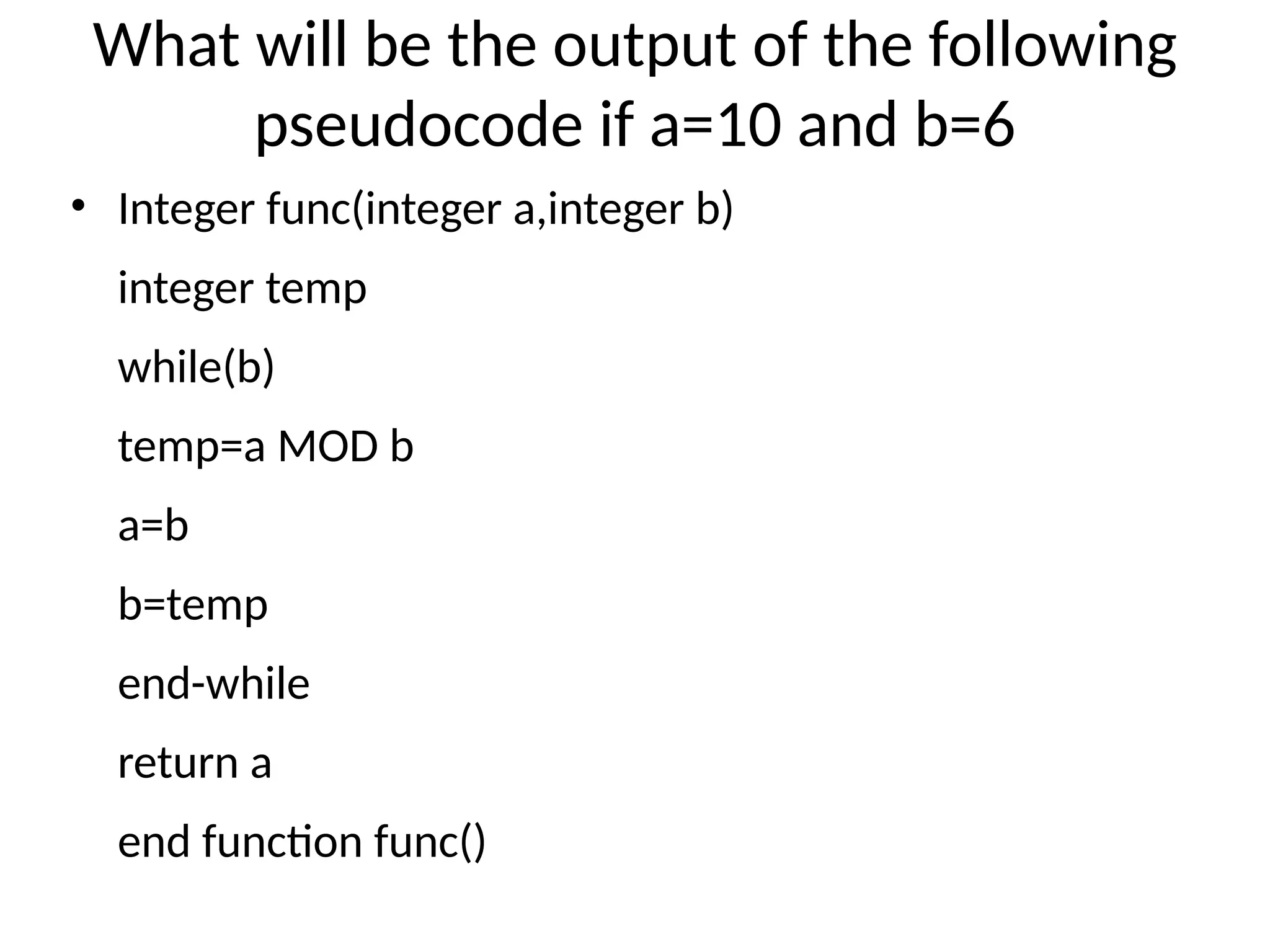 What will be the output of the following
pseudocode if a=10 and b=6
• Integer func(integer a,integer b)
integer temp
while(b)
temp=a MOD b
a=b
b=temp
end-while
return a
end function func()
 