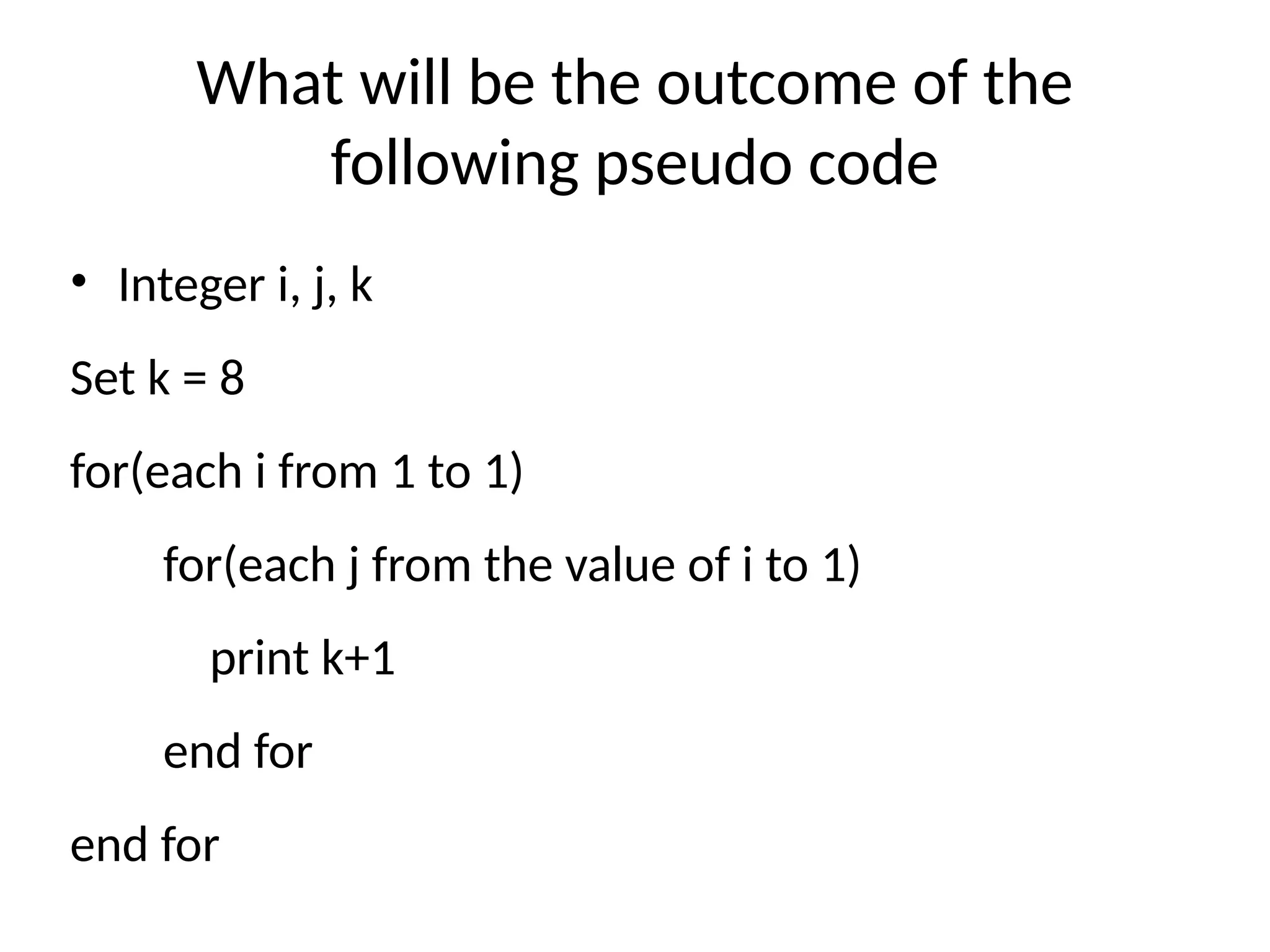 What will be the outcome of the
following pseudo code
• Integer i, j, k
Set k = 8
for(each i from 1 to 1)
for(each j from the value of i to 1)
print k+1
end for
end for
 
