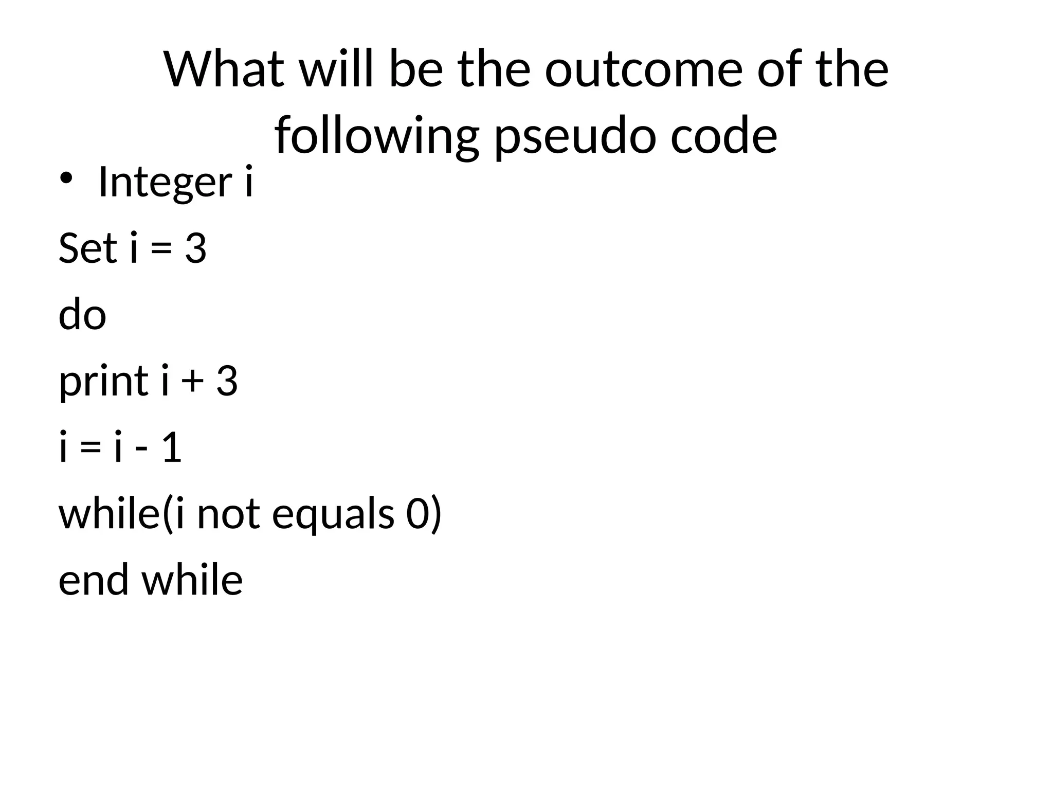 What will be the outcome of the
following pseudo code
• Integer i
Set i = 3
do
print i + 3
i = i - 1
while(i not equals 0)
end while
 