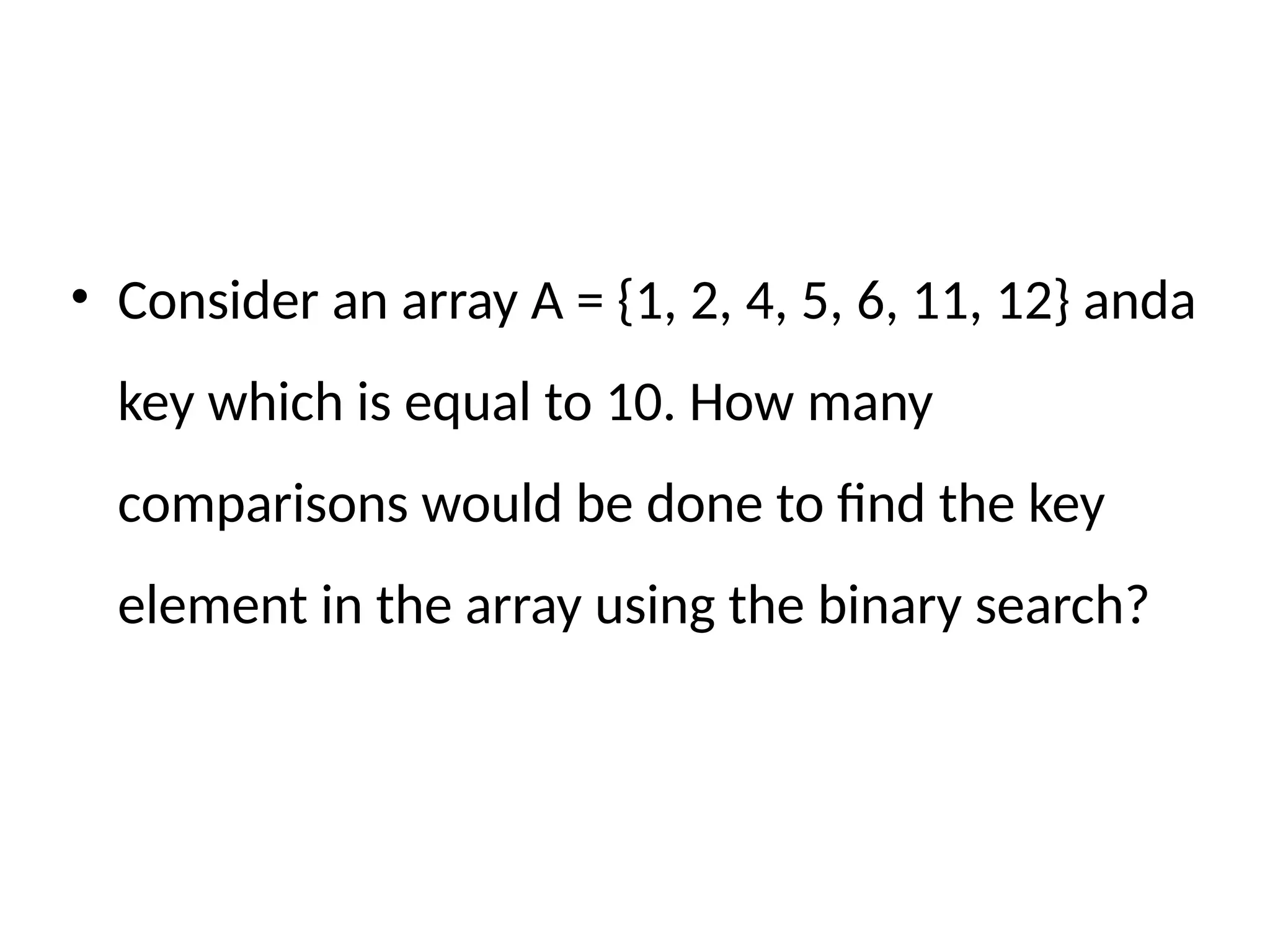 • Consider an array A = {1, 2, 4, 5, 6, 11, 12} anda
key which is equal to 10. How many
comparisons would be done to find the key
element in the array using the binary search?
 